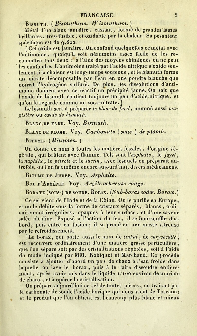 Bismuth. {Bismuthum. Wismuthum.) Métal (]’un blanc jaunâtre, cassant, formé de grandes lames brillantes, très-fusible, et oxidable par la chaleur. Sa pesanteur spécifique est de 9,822. [Cet oxide est jaunâtre. On confond quelquefois cc métal avec l’antimoine, quoiqu’il soit néanmoins assez facile de les re- connaître tous deux : à l’aide des moyens chimiques on ne peut les confondre. L’antimoine traité par l’acide nitrique s’oxide seu- lement si la chaleur est long- temps soutenue, et le bismuth forme un nitrate décomposable par l’eau en une poudre blanche que noircit l’hydrogène sulfuré. De plus, les dissolutions d’anti- moine donnent avec ce réactif un précipité jaune. On sait que l’oxide de bismuth contient toujours un peu d’acide nitrique, et qu’on le regarde comme un sous-nitrate, ] Le bismuth sert à préparer le blanc de fard, nommé aussi ma~ gistère ou oxide de bismuth. Blanc.de fard. Voy. Bismuth. Blanc DE PLOMB. Voy. Carbonate (sous-) de plomb. Bitume. {Bitumen. ) On donne ce nom à toutes les matières fossiles, d’origine vé- gétale , qui brûlent avec flamme. Tels sont Vasphalte, le jayet f la naphthe, le pétrole et le succin, avec lesquels on préparait au- trefois, ou l’on faitrnême encore aujourd’hui, divers médicamens. Bitume de Judée. Voy. Asphalte. Bol d’Arménie. Voy. Argile ochreuse rouge. Borate (sous-) de soude. Borax. (Sub-boras sodœ. Borax.) Ce sel vient de l’Inde et de la Chine. On le purifie en Europe, et on le débite sous la forme de cristaux séparés, blancs , ordi- nairement irréguliers, opaques à leur surface , et d’une saveur salée alcaline. Exposé à l’action du feu, il se boursouffle d’a- bord, puis entre en fusion ; il se prend en une masse vitreuse par le refroidissement. [Le borax, qui porte aussi le nom de tmkal, de chrysocollè, est recouvert ordinairement d’une matière grasse particulière, que l’on sépare soit par des cristallisations répétées, soit à l’aide du mode indiqué par MM. Robiquet et Marchand. Ce procédé consiste à ajouter d’abord un peu de chaux à l’eau froide dans laquelle on lave le borax, puis à le faire dissoudre entière- ment, après avoir mis dans le liquide 1/100 environ de muriate de chaux, et à opérer la cristallisation. On prépare aujourd’hui ce sel de toutes pièces , en traitant par le carbonate de soude l’acide borique qui nous vient de Toscane; et le produit que l’on obtient est beaucoup plus blanc et mieux