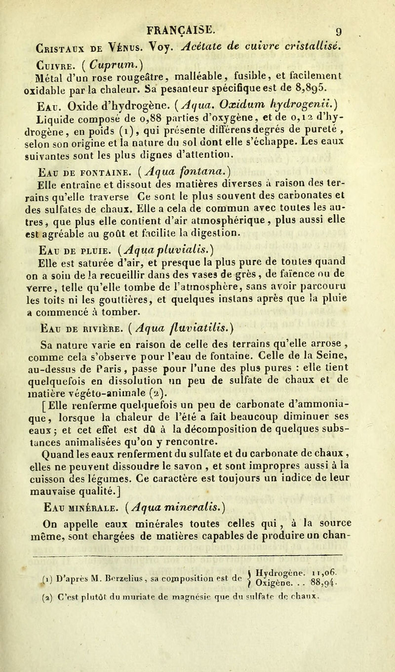 Cristaux de Vénus. Voy. Acétate de cuivre cristallisé. Cuivre. ( Cuprum.) Métal d’un rose rougeâtre, malléable, fusible, et facilement oxidable parla chaleur. Sa pesanteur spéciBqueest de 8,8g5. Eau. Oxide d’hydrogène. {Aqua. Oxidum hydrogenii.) Liquide composé de o,88 parties d’oxygène, et de 0,12 d’hy- drogène, en poids (1), qui présente différens degrés de pureté , selon son origine et la nature du sol dont elle s’échappe. Les eaux suivantes sont les plus dignes d’attention. Eau de fontaine. {Aqua fontana.) Elle entraîne et dissout des matières diverses à raison des ter- rains qu’elle traverse Ce sont le plus souvent des carbonates et des sulfates de chaux. Elle a cela de commun avec toutes les au- tres, que plus elle contient d’air atmosphérique, plus aussi elle est agréable au goût et facilite la digestion. Eau DE PLUIE. {Aquapluvialis.) Elle est saturée d’air, et presque la plus pure de toutes quand on a soin delà recueillir dans des vases de grès, de faïence nu de Verre, telle qu’elle tombe de l’atmosphère, sans avoir parcouru les toits ni les gouttières, et quelques instans après que la pluie a commencé k tomber. Eau de rivière. {Aqua fluviatilis.) Sa nature varie en raison de celle des terrains qu’elle arrose , comme cela s’observe pour l’eau de fontaine. Celle de la Seine, au-dessus de Paris, passe pour l’une des plus pures : elle tient quelquefois en dissolution un peu de sulfate de chaux et de matière végéto-animale (2). [Elle renferme quelquefois un peu de carbonate d’ammonia- que, lorsque la chaleur de l’été a fait beaucoup diminuer ses eaux 5 et cet effet est dû à la décomposition de quelques subs- tances animalisées qu’on y rencontre. Quand les eaux renferment du sulfate et du carbonate de chaux, elles ne peuvent dissoudre le savon , et sont impropres aussi à la cuisson des légumes. Ce caractère est toujours un indice de leur mauvaise qualité.] Eau minérale. {Aqua mineralis.) On appelle eaux minérales toutes celles qui , à la source même, sont chargées de matières capables de produire un chan- (1) D’après M. B<'rzelius , sa copiposition est de | o.\igè°n”e^”.^ Ssllf. (a) C’est plutôt du muriate de magnésie que du sulfate de chaux.