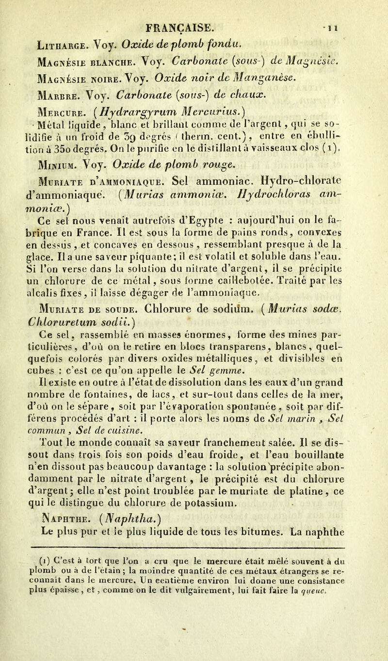 Litharge. Voy. Oxide de plomb fondu. Magnésie BLANCHE. Voy. Carbonate [sous-) de Magnésie. Magnésie noire. Voy. Oxide noir de Mangayièse. Marbre. Voy. Carbonate [sous-) de chaux. Mercure. [Hydrargyrum Mercarius.) ■ Mêlai liquide, blanc et brillant comme de l’argent, qui se so- lidifie à un froid de Sy degrés ( therm. cent.), entre en (’ibuili- tion à 35o degrés. On le purifie on le distillant à vaisseaux clos (i). Minium. Voy. Oxide de plomb rouge. Muriate d’ammoniaque. Sel ammoniac. Hydro-chlorale d’ammoniaque. [Marias ammoniœ. Ilydrochloras am- monice.) Ce sel nous venait autrefois d’Egypte : aujourd’hui on le fa- brique en France. Il est sous la forme de pains ronds, convexes en dessus , et concaves en dessous , ressemblant presque à de la glace. lia une saveur piquante; il est volatil et soluble dans l’eau. Si l’on verse dans la solution du nitrate d’argent, il se précipite un chlorure de ce métal, sous forme caiHebotée. Traité par les alcalis fixes, il laisse dégager de l’ammoniaque. Muriate de soude. Chlorure de sodidm. ( Murins sodee. Chloruretum sodii.) Ce sel, rassemblé en masses énormes, forme des mines par- ticulières, d’où on le retire en blocs transparens, blancs, quel- quefois colorés par divers oxides métalliques, et divisibles en cubes : c’est ce qu’on appelle le Sel gemme. Il existe en outre à l’état de dissolution dans les eaux d’un grand nombre de fontaines, de lacs, et sur-tout dans celles de la mer, d’oii on le sépare , soit par l’évaporation spontanée , soit par dif- férons procédés d’art : il porte alors les noms de Sel marin , Sel commun , Sel de cuisine. Tout le monde connaît sa saveur franchement salée. Il se dis- sout dans trois fois son poids d’eau froide, et l’eau bouillante n’en dissout pas beaucoup davantage : la solution'précipite abon- damment par le nitrate d’argent, le précipité est du chlorure d’argent; elle n’est point troublée par le muriate de platine, ce qui le distingue du chlorure de potassium. Naphthe. [Naphtha.) Le plus pur et le plus liquide de tous les bitumes. La naphthe (i) C’est à tort que l’on a cru que le mercure était mêlé souvent à du plomb ou à de l’étain ; la moindre quantité de ces métaux étrangers se re- connaît dans le mercure. Un centième environ lui donne une consistance plus épaisse, et, comme on le dit vulgairement, lui fait faire la queue.