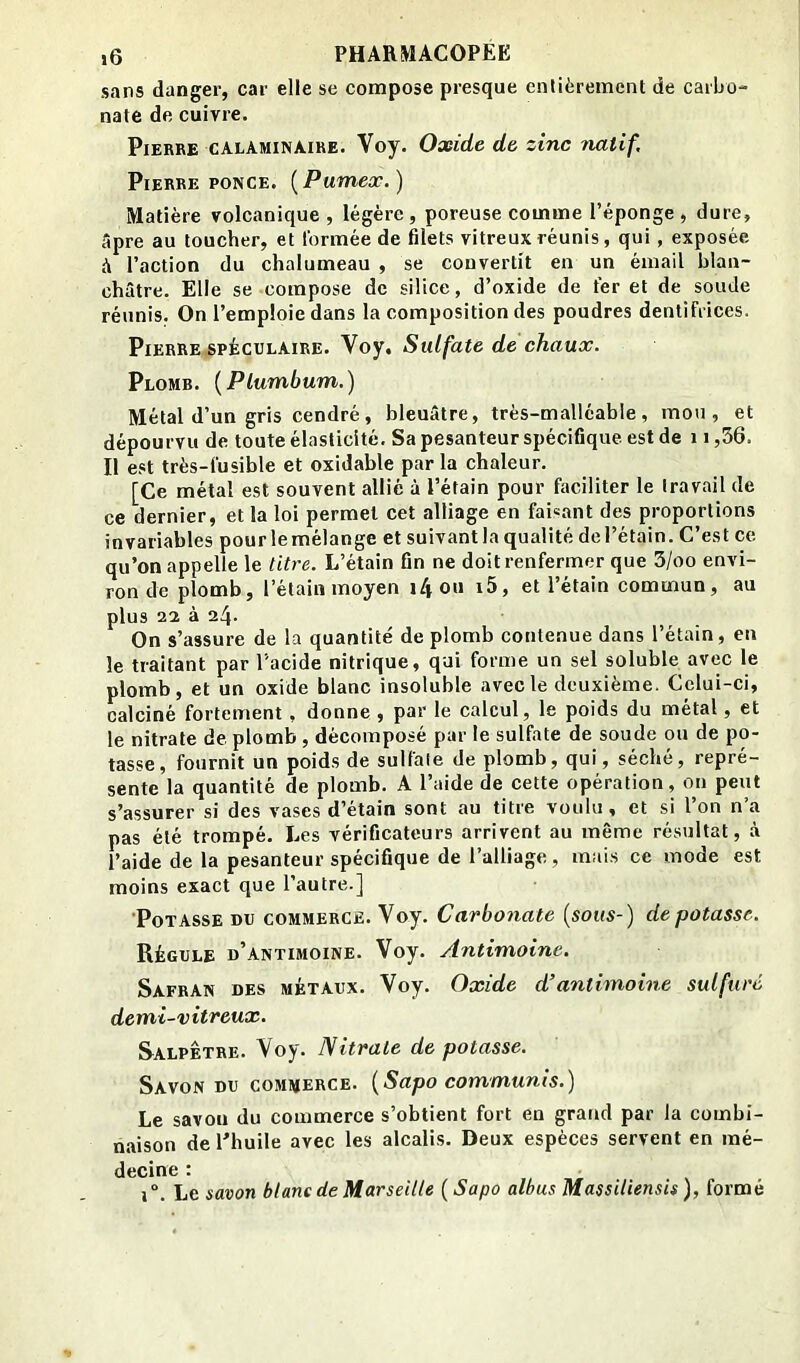 Seins danger, car elle se compose presque entièrement de carbo- nate de cuivre. Pierre calaminaire. Voy. Oxide de zinc natif, Pierre PONCE. {Pumex.) Matière volcanique, légère, poreuse comme l’éponge, dure, âpre au toucher, et formée de filets vitreux réunis, qui, exposée à l’action du chalumeau , se convertit en un émail blan- châtre. Elle se compose de silice, d’oxide de ter et de soude réunis. On l’emploie dans la composition des poudres dentifrices. Pierre SPÈcuLAiRE. Voy. Sulfate de chaux. Plomb. {Plumbum.) Métal d’un gris cendré, bleuâtre, très-malléable, mou, et dépourvu de toute élasticité. Sa pesanteur spécifique, est de 11,56. Il est très-fusible et oxidable par la chaleur. [Ce métal est souvent allié à l’étain pour faciliter le Iravail de ce dernier, et la loi permet cet alliage en faisant des proportions invariables pourlemélange et suivant la qualité de l’étain. C’est ce qu’on appelle le titi'e. L’étain fin ne doit renfermer que 3/oo envi- ron de plomb, l’étain moyen i4ou i5, et l’étain commun, au plus 22 à 24. On s’assure de la quantité de plomb contenue dans l’étain, en le traitant par l'acide nitrique, qui forme un sel soluble avec le plomb, et un oxide blanc insoluble avec le deuxième. Celui-ci, calciné fortement , donne , par le calcul, le poids du métal, et le nitrate de. plomb , décomposé par le sulfate de soude ou de po- tasse, fournit un poids de sulfate de plomb, qui, séché, repré- sente la quantité de plomb. A l’aide de cette opération, ou peut s’assurer si des vases d’étain sont au titre voulu, et si l’on n’a pas été trompé. Les vérificateurs arrivent au même résultat, à l’aide de la pesanteur spécifique de l’alliage, mais ce mode est moins exact que l’autre.] 'Potasse du commerce. Voy. Carbonate {sous-) dépotasse. Régule d’antimoine. Voy. Antimoine. Safran des métaux. Voy. Oxide d’antimoine sulfuré demi-vitreux. Salpêtre. Voy. Nitrate de potasse. Savon DU commerce. {Sapo communis.) Le savon du commerce s’obtient fort en grand par la combi- naison de l’huile avec les alcalis. Deux espèces servent en mé- decine : 1°. Le savon blanc de Marseille {Sapo albus Massiliensis), formé