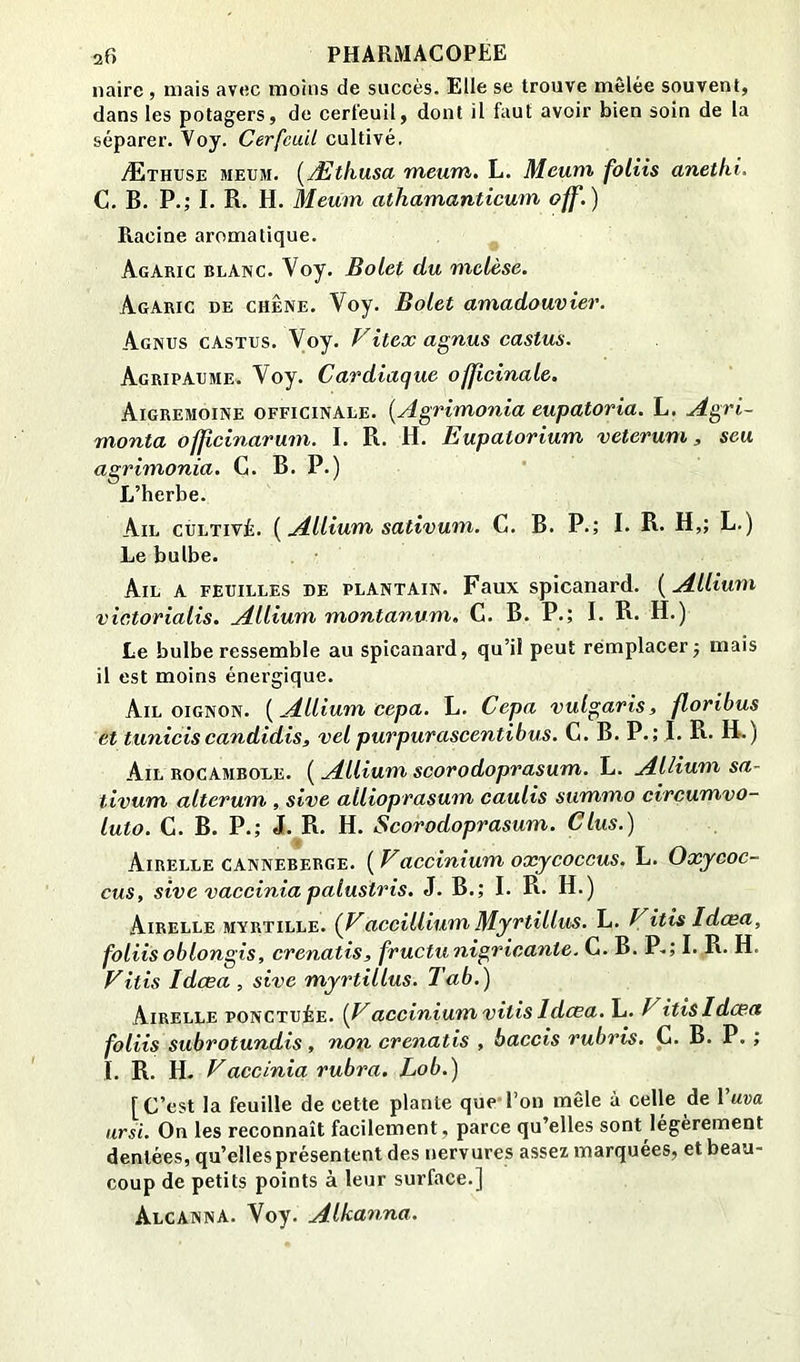 iiairc , mais avec moins de succès. Elle se trouve mêlée souvent, dans les potagers, de cerfeuil, dont il faut avoir bien soin de la séparer. Voy. Cerfeuil cultivé. Æthuse meum. (^Ætliusa meum. L. Mcuni foliis anethi. C. B. P.; I. R. H. Meum athamanticum off.) Racine aromatique. Agaric blanc. Voy. Bolet du mclèse. Agaric de chêne. Voy. Bolet amadouvier. Agnus castes. Voy. FIteæ agnus castus. Agripaume. Voy. Cardiaque officinale. Aigremoine officinale. {Agrimonia eupatoria. L. Agri- monta offeinarum. I. R. H. Eupatorium veterum, seu agrimonia. C. B. P-) L’herbe. Ail cultivé. {Allium sativum. C. B. P.; I. R- H,; L.) Le bulbe. Ail a feuilles de plantain. Faux spicanard. ( Allium victorialis. Allium montanum. G. B. P.; I. R. H.) Le bulbe ressemble au spicanard, qu’il peut remplacer j mais il est moins énergique. Ail OIGNON. [Allium cepa. L. Cepa vulgaris, floribus et tuniciscandidis, velpurpurascentibus. C. B. P.; I. R* H-) Ail rocambole. ( Allium scorodoprasum. L. AUium sa- tivum alterum , sive allioprasum caulis summo circumvo- luto. C. B. P.; J. R. H. Scorodoprasum. Glus.) Airelle canneberge. ( Vaccinium oxycoccus. L. Oxycoc- cus, sive vaccinia palustris. J. B.; I. R. H.) Airelle myrtille. (Faccillium Myrtillus. L. Fitis Idœa, foliis oblongis, crenatis, fructunigricante. C. B. P.; I. R. H. Fitis Idcea , sive myrtillus. Tab.) Airelle ponctuée. {Faccinium vitis Idcea, L. Fitis Idcea foliis subrotundis , non crenatis , baccis rubris, C. B. P. ; I. R. H- Faccinia rubra. Lob.) [C’est la feuille de cette plante que l’on mêle à celle de Yuva arsi. On les reconnaît facilement, parce qu’elles sont légèrement dentées, qu’elles présentent des nervures assez marquées, et beau- coup de petits points à leur surface.] AlcannA. Voy. Alkanna.