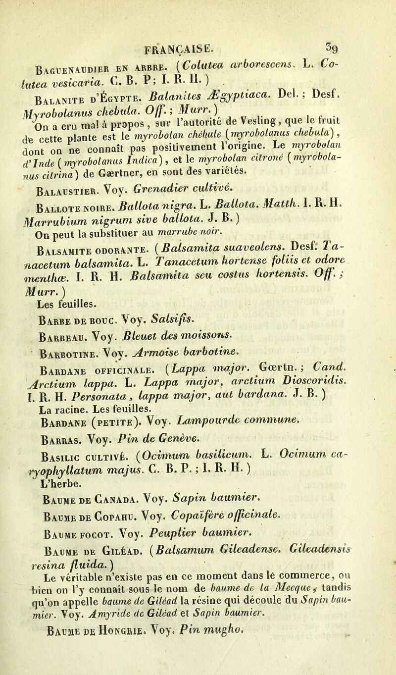 BagtjeNAUDIER en arbre. {Colutea arborescens. L. Co- lutea vesicaria. G. B. P; I. R- H. ) Balanite d’Égapte. Balanites Ægyptiaca. Del. ; Desf. Myrobolanus chebula. Off.; Murr.) On a cru mal à propos , sur l’autorité de Vesling, que le fruit de cette plante est le myroholan chébule [^myrobolanus chebula), dont on ne connaît pas positivement l’origine. Le myrobolan d’Inde (myrobolanus Indien), et le myrobolan citroné (myrobola- nus citrina) de Gærlner, en sont des variétés. BalAxistier- Gvenadiev cultive* Ballote noire. Ballota nigra. L. Ballota. Mattli. I. R. H. Marrubium nigvuni sive ballota, J. B. ) On peut la substituer au marrube noir. Balsamite ODORANTE. (Balsamita suaveolens. Desf. Ta- nacetum balsamita. L. Tanacetum hortense foliis et odore menthœ. I. R. H. Balsamita seu costus hortensts. Off.; M iirr. ) Les feuilles. Barbe DE BOUC. Voy. Salsifis. Barbeau. Voy. Bleuet des moissons. Barbotine. Voy. Armoise barbotine. BardAne officinale. (Lappa major. Gœrtn. ; Cand. Arctium lappa. L. Lappa major, arctium Dioscoridis. I. R. H. Personata, lappa major, aut bardana. J. B. ) La racine. Les feuilles. Bardane (petite). Voy. Lampourde commune. Barras. Voy. Pin de Genève. Basilic cultivé. (Oetmum basilicum, L. Ocimum ca- ryophyllatum majus. G. B. P. ; I. R. H. ) L’herbe. Baume de Ganada. Voy. Sapin baumier. Baume de Gopahu. Voy. Copaîfère. officinale. Baume FocoT. Voy. Peuplier baumier. Baume de Giléad. (Balsamum Gileadense. Gileadensts résina fluida. ) Le véritable n’existe pas en ce moment dans lé commerce, ou bien on l’y connaît sous le nom de baume de la Mecque ^ tandis qu’on appelle baume de Giléad la résine qui découle du Sapin bau- mier. Voy. Amyride de Giléad et Sapin baumier. Baume de Hongrie. Voy. Pin mugho.