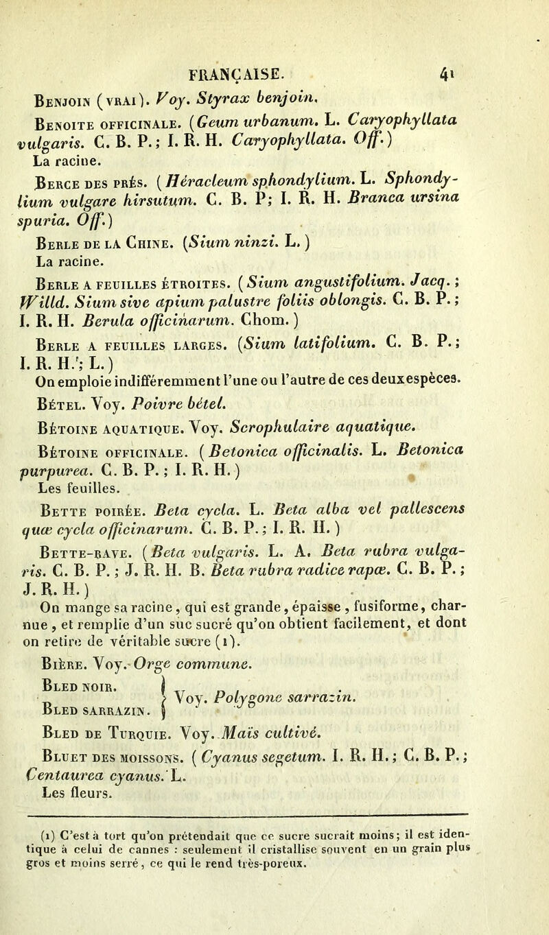 Benjoin (vrai). Voy. Styrax benjoin. Benoîte officinale. {Geum urbanum. L. Catyophyllata vulgaris. C. B. P.; I. R. H. Cavyophyllata. Off,) La racine. Berce des prés. ( Héracleum sphondylium. L. Sphondy- lium vulgare hirsutum. C. B. P; I. R. H. Branea ursina spuria. Off.) Berle de la Chine. {Sium ninzi. L, ) La racine. Berle a feuilles étroites. ( Sium angustifolium. Jacq. ; Willd. Siumsive apiumpalustre foliis oblongis. C. B. P.; I. R. H. Berula officinarum. Chom. ) Berle a feuilles larges, {Sium latifolium. C. B. P.; I. R. H.';L.) On emploie indifféremment l’une ou l’autre de ces deuxespèces. Bétel. Voy. Poivre bétel. Bétoine aquatique. Voy. Scropkulaire aquatique. Bétoine officinale. ( Betoniea officinalis. L. Betonica purpurea. C. B. P. ; I. R. H. ) Les feuilles. Bette poirée. Bêla cycla. L. Beta alba vel pallescens quæ cyela officinarum. C. B. P.; I. R. H, ) Bette-rave. ( Beta vulgaris. L. A. Beta rubra vulga- ris. C. B, P. ; J. R. H. B. Beta rubra radicerapœ. C. B. P. ; J. R. H. ) , . . On mange sa racine, qui est grande, épaisse , fusiforme, char- nue , et remplie d’un suc sucré qu’on obtient facilement, et dont on retire de véritable siïcre (i). Bière. \oj.-Orge commune. Bled noir. Bled sarrazin. Bled de Turquie. Voy. Maïs cultivé. Bluet des moissons. ( Cyanus segetum. I. R. H. ; C. B. P. ; Centaurea cyanus.' Les fleurs. (1) C’est à tort qu’on prétendait que ce sucre sucrait moins; il est iden- tique à celui de cannes : seulement il cristallise souvent en un grain plus gros et moins serré, ce qui le rend très-poreux. i > Voy. Polygone sarrazin.