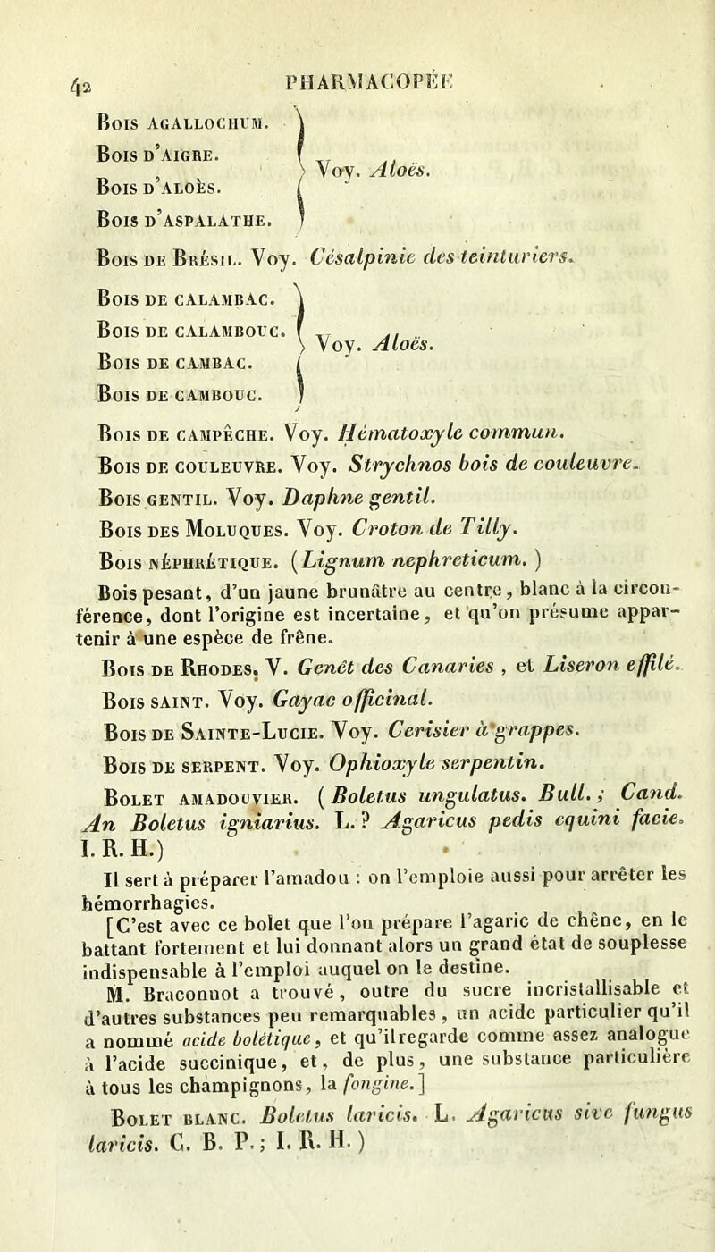 Bois agallochum. \ Bois d’aigre. f ,, , ; Vo-y. Atoés. BoisDALoks. i Bois d’aspalathe. ] Bois de Brésil. Voy. Césalpinic des teinturiers. Bois de calambac. Bois de calambouc. Bois de cambac. Bois de cambouc. Bois de campêche. Voy. llématoxyle commun. Bois DE COULEUVRE. Voy. StTychnos bois de couleuvre. Bois GENTIL. Voy. Daphné gentil. Bois des Moluques. Voy. Croton de Tilly. Bois néphrétique. {Lignum nephreticum. ) Bois pesant, d’un jaune brunâtre au centre, blanc à la circon- férence, dont l’origine est incertaine, et qu’on présume appar- tenir à'une espèce de frêne. Bois de Rhodes. V. Genêt des Canaries , et Liseron effilé. Bois saint. Voy. Gayac officinal. Bois DE Sainte-Lucie. Voy. Cerisier à'grappes. Bois de serpent. Voy. Ophioxyle serpentin. Bolet amadouvieji. {Boletus ungulatus. Bull.; Ca^id. An Boletus igniarius. L. ? Agaricus pedis equini facie. I.R.H.) Il sert à préparer l’amadou : on l’emploie aussi pour arrêter les hémorrhagies. [C’est avec ce bolet que l’on prépare l’agaric de chêne, en le battant fortement et lui donnant alors un grand état de souplesse indispensable à l’emploi auquel on le destine. M. Braconnot a trouvé, outre du sucre incrislallisable et d’autres substances peu remarquables , un acide particulier qu’il a nommé acide bolétiquc, et qu’il regarde comme assez analogue à l’acide succinique, et, de plus, une substance particulière à tous les champignons, la fongine.] Bolet blanc. Boletus laricis. h. Agaricus sivc fungus laricis, C. B. P.; I. R. H. ) Voy. Aloès.