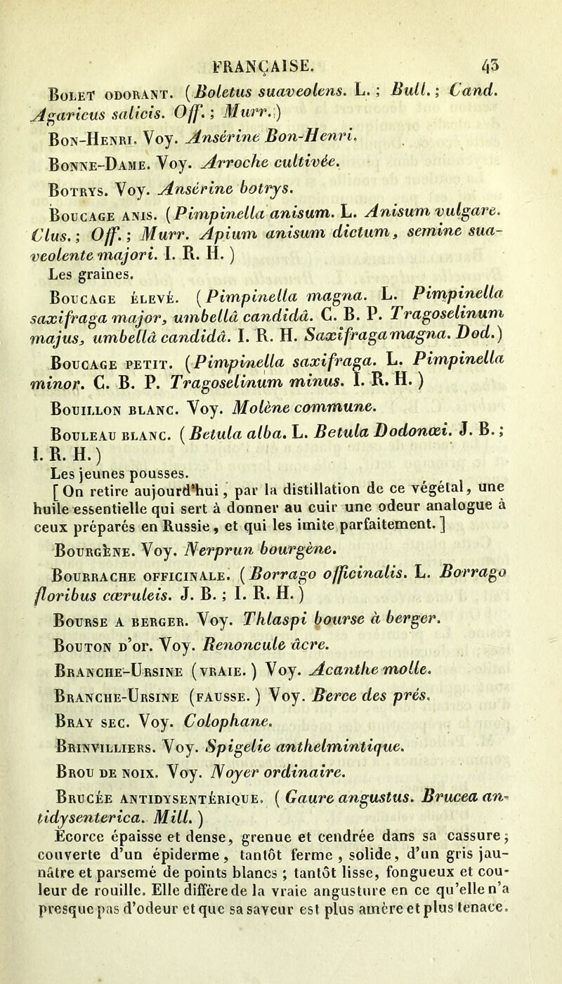 Bolet odorant. {Boletus suaveolens. L. ; Bull.; Cand. ^^aricus salicts. Off,; Murr:) Bon-Henri. Voy. Ansérine Bon-Henri. Bonne-Dame. Voy. Arroche cultivée. Botrys. Voy. Ansérine botrjs. Boucage ANis. {Pimpinella anisum. L. Anisum vulgare. dus.; Off.; Murr. Apium anisum dictum, sernine sua- veolente majori. I. R. H. ) Les graines. Boucage ÉLEvi. {^Pimpinella magna. L. Pimpinella saxifraga major, umbellâ candidâ. C. B. P. Tragoselinum majus, umbellâ candidâ. I. R. H. Saxîfragamagna. Dod.) Boucage petit. [Pimpinella saxifraga. L. Pimpinella minor. C. B. P. Tragoselinum minus. I. R. H. ) Bouillon blanc. Voy. Molène commune. Bouleau blanc. ( Betula alba. L. Betula Dodonœi. J. B. ; I.R. H.) Les jeunes pousses. [On retire aujourd’hui, par la distillation de ce végétal, une huile essentielle qui sert à donner au cuir une odeur analogue à ceux préparés en Russie, et qui les imite parfaitement. ] BourgLne. Voy. Nerprun bourgène. Bourrache officinale. [Borrago officinalis. L. Borrago floribus cœruleis. J. B. ; I. R. H. ) Bourse a berger. Voy. Thlaspi bourse à berger. Bouton d’ot. Voy. Benoncule âcre. Branche-Ursine (vraie.) Voy. Acanthe molle. Branche-Ursine (fausse. ) Voy. Berce des prés, Bray sec. Voy. Colophane. Brinvilliers. Voy. Spigelie anthelmintique. Brou de noix. Voy. Noyer ordinaire. Brucée antidysentérique. [Gaure angustus. Bruceaan^ tidysenterica. Mill. ) Ecorce épaisse et dense, grenue et cendrée dans sa cassure j couverte d’un épiderme, tantôt ferme, solide, d’un gris jau- nâtre et parsemé de points blancs ; tantôt lisse, fongueux et cou- leur de rouille. Elle diffère de la vraie angusture en ce qu’elle n’a presque pas d’odeur et que sa saveur est plus amère et plus tenace.