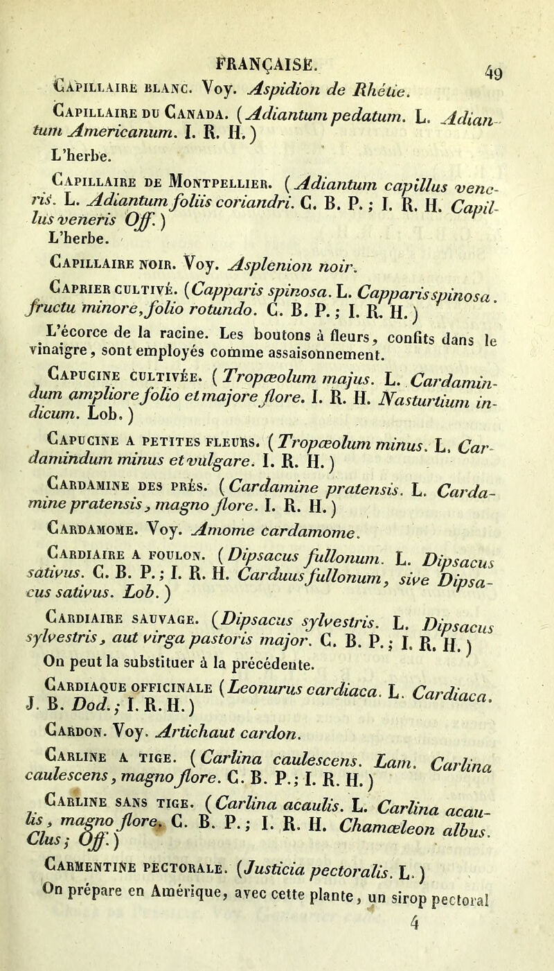 Capillaire blanc. Voy. Aspidion de Rhétie. Capillaire DU Canada. {Adiantumpedatum. L. Adiaii tum Americanum. I. R. H, ) L’herbe. Capillaire de Montpellier. ( Adiantum caplUus véne- rie. L. Adiantum foliis coriandri, C. B. P. ; I. R. R. Capil- lus veneris Off. )  Capillaire noir. Voy. Asplenion noir. Câprier CULTIVÉ. {Capparis spinosa.h. Capparisspinosa fructu minore, folio rotundo. C. B. P. ; I. R. H. ) L’écorce de la racine. Les boutons à fleurs, confits dans le vinaigre, sont employés comme assaisonnement. Capucine cultivée. {Tropœolum majus. L. Cardamin- dum amphore folio etmajore flore. I. R. H. Nasturtium in- dicum. Lob. ) Capucine a petites fleurs. ( Tropœolum minus. L. Car- damindum minus etvulgare. I. R. H. ) CardAmine des prés. ( Cardamine pratensis. L. Carda- minepratensisjmagnoflore. I. R. H.) Cardamome. Voy. Amome Cardamome. Cardiaire A foulon. {Dipsacus fullonum. L. Dipsacus satwus. C. B. P.; I. R. H. Carduusfullonum, swe Dipsa- cus satwus. Lob. ) ^ Cardiaire sauvage. {Dipsacus sjhestris. L. Dipsacus sylvestris, aut virgapastoris major. C. B. P.; I. R. H ) On peut la substituer à la précédente. Cardiaque OFFICINALE {Leonurus cardiaca. L Cardinm J. B. Dod. ; I. R. H. ) cardiaca. Cardon. Voy. Artichaut cardon. Carline a tige. ( Carlina caulescens. Lam. Carlina caulescens, magnoflore. C. B. P.; I. R. H. ) CiELiNE SANS TWE. (Carlina acaulis. L. Carlina acau- ciusT&°''’‘ ’ ■ CarmentiNe pectorale. {Justicia pectoralis. L. ) On prépare en Amérique, avec cette plante, un sirop pectoral 4