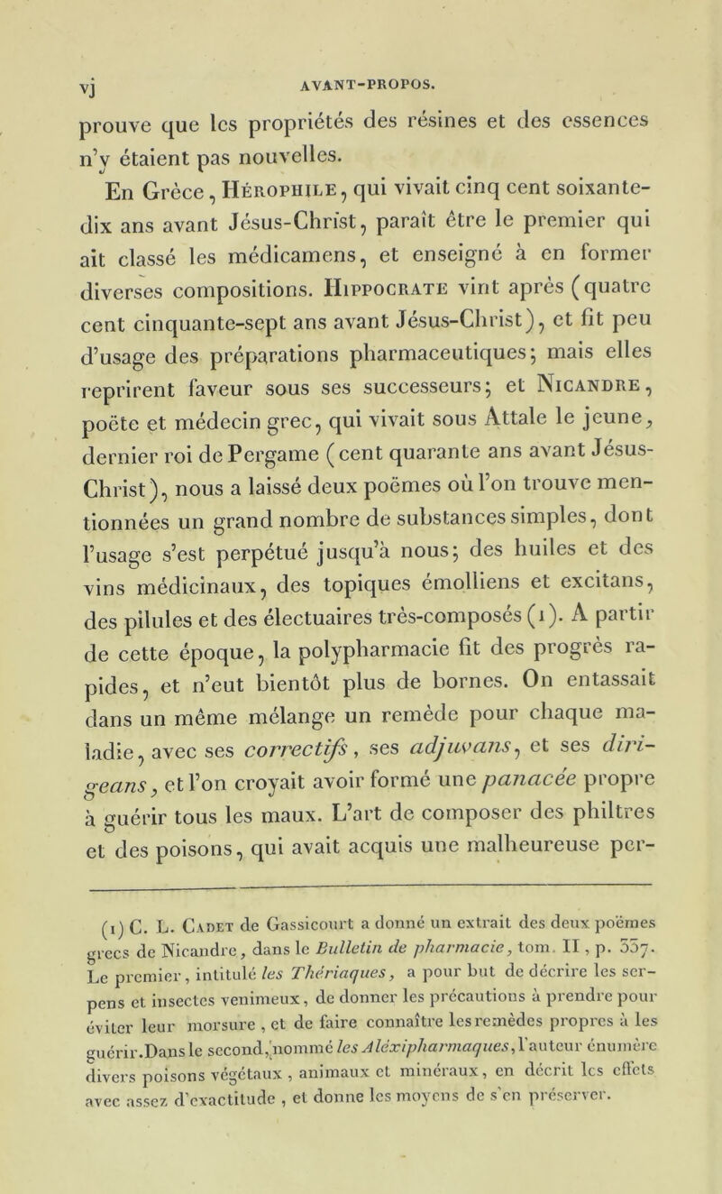 prouve que les propriétés des résines et des essences n’y étaient pas nouvelles. En Grèce, Hérophile, qui vivait cinq cent soixante- dix ans avant Jésus-Christ, paraît être le premier qui ait classé les médicamens, et enseigné à en former diverses compositions. Hippocrate vint après (quatre cent cinquante-sept ans avant Jésus-Christ), et fit peu d’usage des préparations pharmaceutiques; mais elles reprirent faveur sous ses successeurs; et Nicandre, poète et médecin grec, qui vivait sous Attale le jeune, dernier roi dePergame (cent quarante ans avant Jesus- Christ), nous a laissé deux poèmes où l’on trouve men- tionnées un grand nombre de substances simples, dont l’usage s’est perpétué jusqu’à nous; des huiles et des vins médicinaux, des topiques émolliens et excltans, des pilules et des électuaires très-composés (i). A partir de cette époque, la polypharmacie fit des progrès ra- pides, et n’eut bientôt plus de bornes. On entassait dans un même mélange un remède pour chaque ma- ladie, avec ses correctifs, ses adjiwans^ et ses diri- ^ecins J et l’on croyait avoir forme une pcnicicee piopi e à t^Liérir tous les maux. L’art de composer des philtres et des poisons, qui avait acquis une malheureuse per- (i) C. L. Cadet de Gassicourt a donné un extrait des deux poèmes grecs de Nicandre, dans le Bulleiin de pharmacie, tom. II, p. 557. Le premier, intitulé les Thériaques, a pour but de décrire les scr- pens et insectes venimeux, de donner les précautions à prendre pour éviter leur morsure , et de faire connaître les remèdes propres à les guérir.Dans le second,'nommé les Aléxipharmaques, l'auteur énumère divers poisons végétaux , animaux et minéraux, en décrit les effets avec assez d’exactitude , et donne les moyens de s’en préserver.