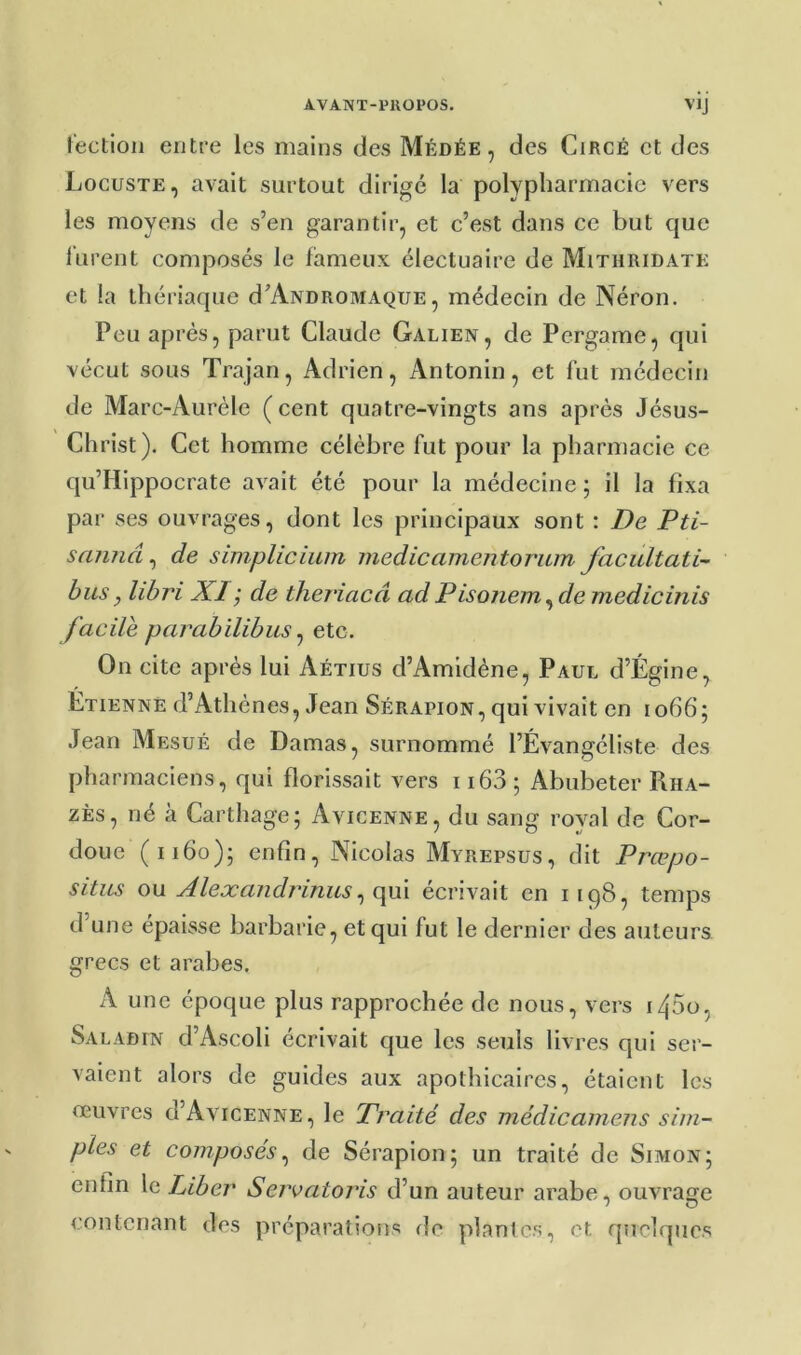 A.VANT-PKOPOS. VJJ lectioii entre les mains des Médée , des CiRCÉ et des Locuste, avait surtout dirigé la polypliartnacic vers les moyens de s’en garantir, et c’est dans ce but que lurent composés le fameux électuaire de Mithridatk et la thériaque d’ANDROMAQUE, médecin de Néron. Peu après, parut Claude Galien, de Pergame, qui vécut sous Trajan, Adrien, Antonin, et lut médecin de Marc-Aurèle ( cent quatre-vingts ans après Jésus- Christ), Cet homme célèbre fut pour la pharmacie ce qu’IIippocrate avait été pour la médecine ; il la fixa par ses ouvrages, dont les principaux sont : De Pti- sannâ, de simplicium medicamentorum facultati- bus, libri XI ; de theriacâ ad Pisonem ^de medicinis facile parabïlibus ^ etc. On cite après lui Aétius d’Amidène, Paul d’Égine, Etienne d’Athènes, Jean Sérapion, qui vivait en 1066; Jean Mesué de Damas, surnommé l’Évangéliste des pharmaciens, qui florissait vers 1163 ; Abubeter Rha- zÈs, né à Carthage; Avicenne, du sang royal de Cor- doue (1160); enfin, Nicolas Myrepsus, dit Præpo- situs ou Alexandrinus^ (\m écrivait en 1198, temps d’une épaisse barbarie, et qui fut le dernier des auteurs grecs et arabes. A une époque plus rapprochée de nous, vers i45o, Saladin d’Ascoli écrivait que les seuls livres qui ser- vaient alors de guides aux apothicaires, étaient les oeuvres d’AviCENNE, le Praité des médicainens sim- ples et composés^ de Sérapion; un traité de Simon; enfin le Liber Servatoris d’un auteur arabe, ouvrante contenant des préparations de plante?;, et quelques