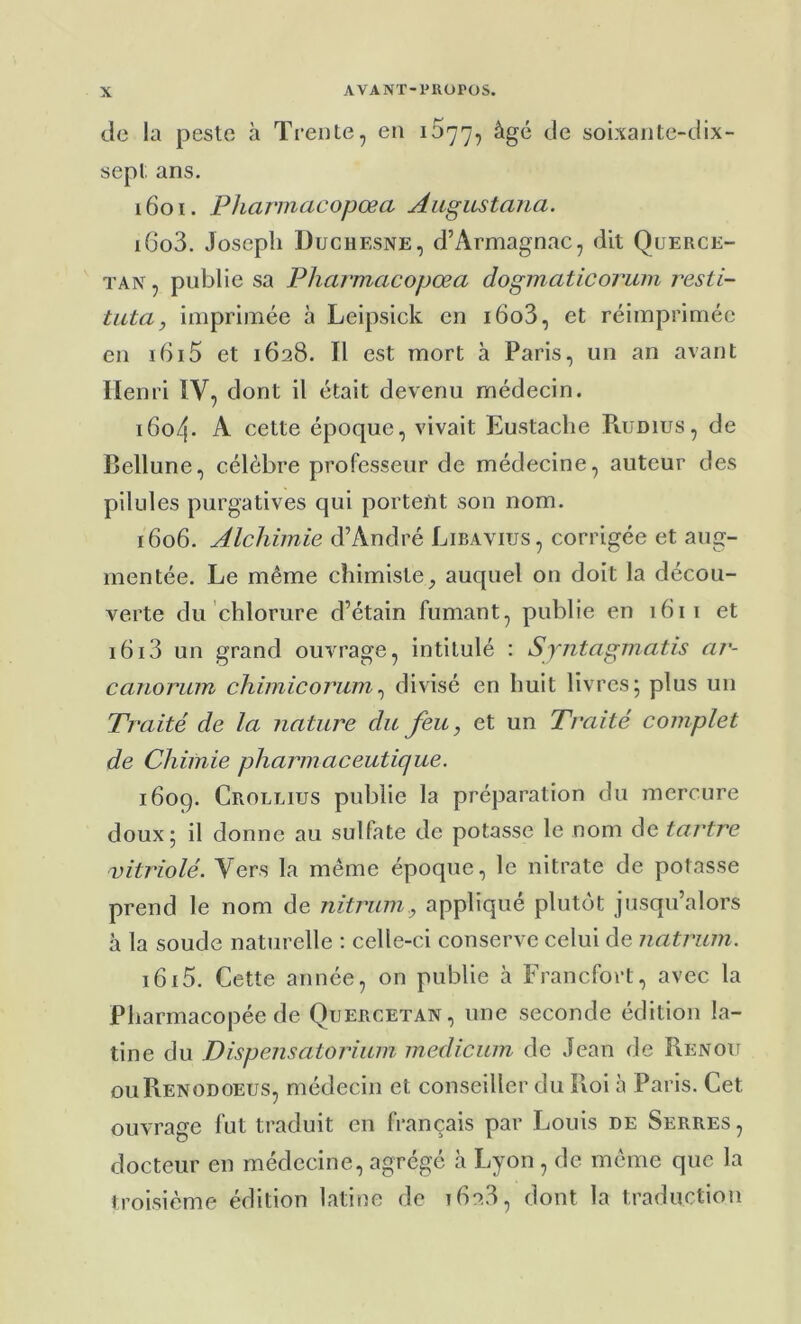 de la peste à Trente, en 1677, âgé de soixante-dix- sept ans. 1601. Pharmacopœa Augustana. i6o3. Joseph Duchesne, d’Armagnac, dit Querce- TAN, publie sa Pharmacopœa dogmaticoriuii resti- tuta, imprimée à Leipsick en i6o3, et réimprimée en ibi5 et 1628. Il est mort à Paris, un an avant Henri IV, dont il était devenu médecin. i6o4- A cette époque, vivait Eustaclie Piumus, de Bellune, célèbre professeur de médecine, auteur des pilules purgatives qui porteftt son nom. 1606. Alchimie d’André Libavius, corrigée et aug- mentée, Le même chimiste, auquel on doit la décou- verte du chlorure d’étain fumant, publie en 1611 et 1613 un grand ouvrage, intitulé : Syntagmatis ar- canorum chimicorum^ divisé en huit livres; plus un Traité de la nature du feu, et un Traité complet de Chimie pharmaceutique. 1609. Crollius publie la préparation du mercure doux; il donne au sulfate de potasse le nom de tartre vitriolé. Vers la même époque, le nitrate de potasse prend le nom de nitriim, appliqué plutôt jusqu’alors h la soude naturelle : celle-ci conserve celui de natrum. i6i5. Cette année, on publie à Francfort, avec la Pharmacopée de Quercetan, une seconde édition la- tine du Dispensatorium medicum de Jean de Renoit ouRenodoeus, médecin et conseiller du Roi à Paris. Cet ouvrage fut traduit en français par Louis de Serres, docteur en médecine, agrégé h Lyon , de même que la troisième édition latine de 1628, dont la traduction