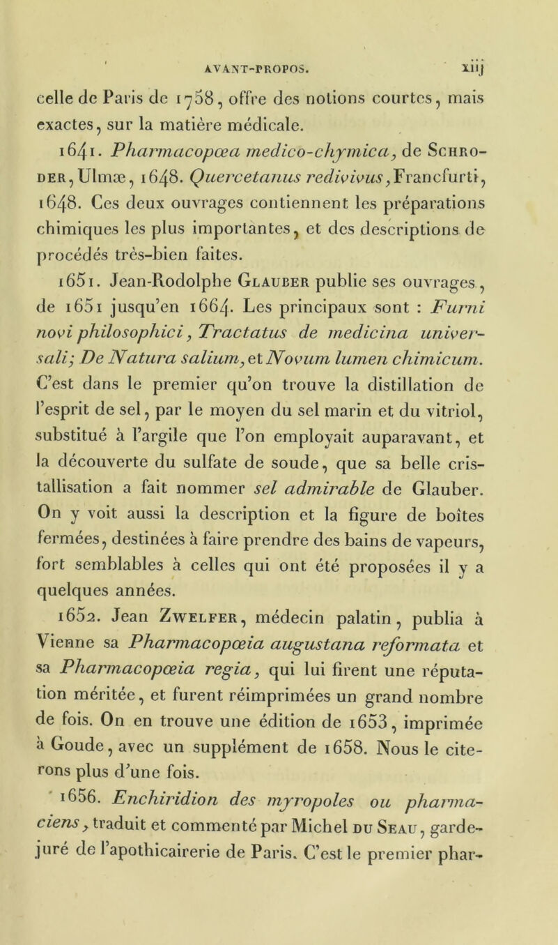 celle de Paris de 1768, offre des notions courtes, mais exactes, sur la matière médicale. 1641. Pharmacopœa medico-ciijmica, de Scbro- der, Ulmæ, 1648. Quercetanus 7’e<î/miVM5‘,Francfurti, 1648. Ces deux ouvrages contiennent les préparations chimiques les plus importantes, et des descriptions de procédés très-bien faites. 1651. Jean-Rodolphe Glauber publie ses ouvrages , de i65i jusqu’en 1664. Les principaux sont : Furni novi philosophiei, Tractatus de medicina unioer- sali; De Natura saliimi,elNooum lumen chimicum. C’est dans le premier qu’on trouve la distillation de l’esprit de sel, par le moyen du sel marin et du vitriol, substitué à l’argile que l’on employait auparavant, et la découverte du sulfate de soude, que sa belle cris- tallisation a fait nommer sel admirable de Glauber. On y voit aussi la description et la figure de boîtes fermées, destinées à faire prendre des bains de vapeurs, fort semblables à celles qui ont été proposées il y a quelques années. 1652. Jean Zwelfer, médecin palatin, publia à Vienne sa Pharmacopœia augustana reformata et sa Pharmacopœia regia, qui lui firent une réputa- tion méritée, et furent réimprimées un grand nombre de fois. On en trouve une édition de i653, imprimée à Goude, avec un supplément de i658. Nous le cite- rons plus d’une fois. i656. Enchiridion des mjropoles ou phaiina- traduit et commenté par Michel du Seau, garde- juré de 1 apothicairerie de Paris. C’est le premier phar-