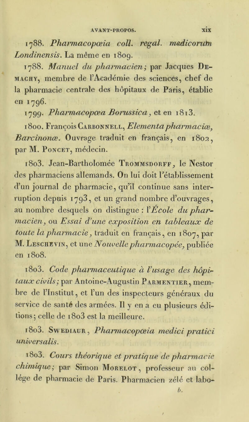 1788. Pharinacopœia coll. régal, mediconifn Londinensis. La même en 1809. 1788. Manuel du pharmacien; par Jacques De- MACHY, membre de l’Académie des sciences, chef de la pharmacie centrale des hôpitaux de Paris, établie en 1796. 1799. Pharmacopœa Borussica, et en i8i3. 1800. François Carbonnell, Elementaphamnaciœ, Barcinonœ. Ouvrage traduit en français, en 1802, par M. PoNCET, médecin. i8o3. Jean-Bartholomée Trommsdorff^ le Nestor des pharmaciens allemands. On lui doit l’établissement d’un journal de pharmacie, qu’il continue sans inter- ruption depuis 1793, et un grand nombre d’ouvrages, au nombre desquels on distingue : VÉcole du phar- macien, ou Essai d’une exposition en tableaux de toute la pharmacie, traduit en français, en 1807, par M. Leschevin, et une Nouvelle pharmacopée, publiée en 1808. i8o3. Code pharmaceutique à Vusage des hôpi- taux civils ; par Antoine-Augustin Parmentier, mem- bre de l’Institut, et l’un des inspecteurs généraux du service de santé des armées. Il y en a eu plusieurs édi- tions; celle de i8o3 est la meilleure. i8o3. SwEDiAUR, Phannacopœia medici pratici universalis. i8o3. Cours théorique et pratique de pharmacie chimique; par Simon Morelot, professeur au col- lege de pharmacie de Paris. Pharmacien zélé et labo- b. t