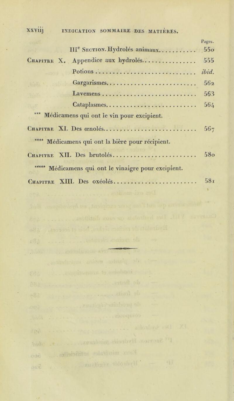 XXviij INDICATION SOMMAIRE DES MATIERES. Pages. 111® Section. Hydrolés animaux 55o Chapitre X. Appendice aux hydrolés 555 Potions ihid. Gargarismes 56a Lavemens 563 Cataplasmes 564 Médicamens qui ont le vin pour excipient. Chapitre XI. Des œnolés 56j **** Médicamens qui ont la bière pour récipient. Chapitre XII. Des brutolés 58o Médicamens qui ont le vinaigre pour excipient. Chapitre XllI. Des oxéolés . 581 \ tr