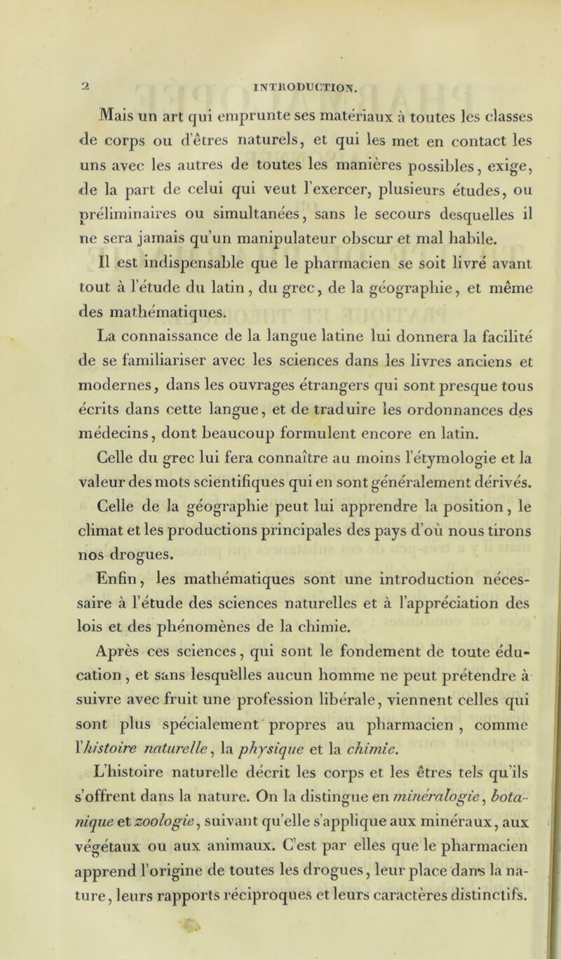 Mais un art qui emprunte ses matériaux à toutes les classes de corps ou d’êtres naturels, et qui les met en contact les uns avec les autres de toutes les manières possibles, exige, de la part de celui qui veut l’exercer, plusieurs études, ou préliminaires ou simultanées, sans le secours desquelles il ne sera jamais qu’un manipulateur obscur et mal habile. Il est indispensable que le pharmacien se soit livré avant tout à l’étude du latin , du grec, de la géographie, et même des mathématiques. La connaissance de la langue latine lui donnera la facilité de se familiariser avec les sciences dans les livres anciens et modernes, dans les ouvrages étrangers qui sont presque tous écrits dans cette langue, et de traduire les ordonnances des médecins, dont beaucoup formulent encore en latin. Celle du grec lui fera connaître au moins l’étymologie et la valeur des mots scientifiques qui en sont généralement dérivés. Celle de la géographie peut lui apprendre la position, le climat et les productions principales des pays d’où nous tirons nos drogues. Enfin, les mathématiques sont une introduction néces- saire à l’étude des sciences naturelles et à l’appréciation des lois et des phénomènes de la chimie. Après ces sciences, qui sont le fondement de toute édu- cation , et sans lesquelles aucun homme ne peut prétendre à suivre avec fruit une profession libérale, viennent celles qui sont plus spécialement propres au pharmacien , comme \histoire naturelle, la physique et la chimie. L’histoire naturelle décrit les corps et les êtres tels qu’ils s’offrent dans la nature. On la distingue en minéralogie bota- nique et zoologie.^ suivant qu’elle s’applique aux minéraux, aux i végétaux ou aux animaux. C’est par elles que le pharmacien apprend l’origine de toutes les drogues, leur place dan^s la na- i ture, leurs rapports réciproques et leurs caractères distinctifs. |