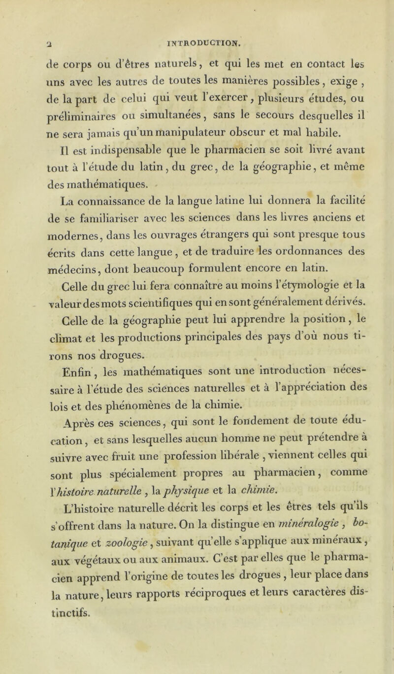 de corps ou d’êtres naturels, et qui les met en contact les uns avec les autres de toutes les manières possibles, exige , de la part de celui qui veut l’exercer, plusieurs études, ou préliminaires ou simultanées, sans le secours desquelles il ne sera jamais qu’un manipulateur obscur et mal habile. Il est indispensable que le pharmacien se soit livré avant tout à l’étude du latin, du grec, de la géographie, et même des mathématiques. La connaissance de la langue latine lui donnera la facilité de se familiariser avec les sciences dans les livres anciens et modernes, dans les ouvrages étrangers qui sont presque tous écrits dans cette langue, et de traduire les ordonnances des médecins, dont beaucoup formulent encore en latin. Celle du grec lui fera connaître au moins l’étymologie et la valeur des mots scientifiques qui en sont généralement dérivés. Celle de la géographie peut lui apprendre la position, le climat et les productions principales des pays d’où nous ti- rons nos drogues. Enfin, les mathématiques sont une introduction néces- saire à l’étude des sciences naturelles et à l’appréciation des lois et des phénomènes de la chimie. Après ces sciences, qui sont le fondement de toute édu- cation , et sans lesquelles aucun homme ne peut prétendre à suivre avec fruit une profession libérale , viennent celles qui sont plus spécialement propres au pharmacien, comme \histoire naturelle , la physique et la chimie. L’histoire naturelle décrit les corps et les êtres tels qu ils s’offrent dans la nature. On la distingue en minéralogie , bo- tanique et zoologie, suivant quelle s’applique aux minéraux, aux végétaux ou aux animaux. C’est par elles que le pharma- cien apprend l’origine de toutes les drogues, leur place dans la nature, leurs rapports réciproques et leurs caractères dis- tinctifs.