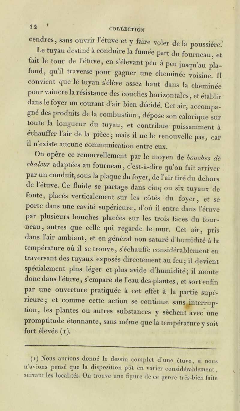 cendres, sans ouvrir l’étuve et y faire voler de la poussière; Le tuyau destiné à conduire la fumée part du fourneau, et foit le toiu- de l’étuve, en s’élevant peu à peu jusqu’au pla- fond, qu’il traverse pour gagner une cheminée voisine. Il convient que le tuyau s’élève assez haut dans la cheminée pour vaincre la résistance des couches horizontales, et établir dans le foyer un courant d’air bien décidé. Cet air, accompa- gne des produits de la combustion , dépose son calorique sur toute la longueur du tuyau, et contribue puissamment à échauffer l’air de la pièce j mais il ne le renouvelle pas, car il n existe tiiiciine cornniixiiiCtition entre eux. On opère ce renouvellement par le moyen de bouches de chaleur adaptées au fourneau, c’est-à-dire qu’on fait arriver par un conduit, sous la plaque du foyer, de l’air tiré du dehors de 1 étuve. Ce fluide se partage dans cinq ou six tuyaux de fonte, placés verticalement sur les côtés du foyer, et sc porte dans une cavité supérieure, d’où il entre dans l’étuve par plusieurs bouches placées sur les trois faces du four- neau, autres que celle qui regarde le mur. Cet air, pris dans l’air ambiant, et en général non saturé d’humidité à la température ou il se trouve, s échauffé considérablement en traversant des tuyaux exposés directement au feu; il devient spécialement plus léger et plus avide d’humidité; il monte donc dans l’étuve, s’empare de l’eau des plantes, et sort enfin par une ouverture pratiquée à cet effet à la partie supé- rieure ; et comme cette action se continue sans interrup- tion, les plantes ou autres substances y sèchent avec’une promptitude étonnante, sans meme que la température y soit fort élevée (i). (i) Nous aurions donné le dessin complet d’une étuve, si nous n’avions pensé que la disposition put en varier considérablement, suivant les localités. On trouve une figure de ce genre très-bien faite