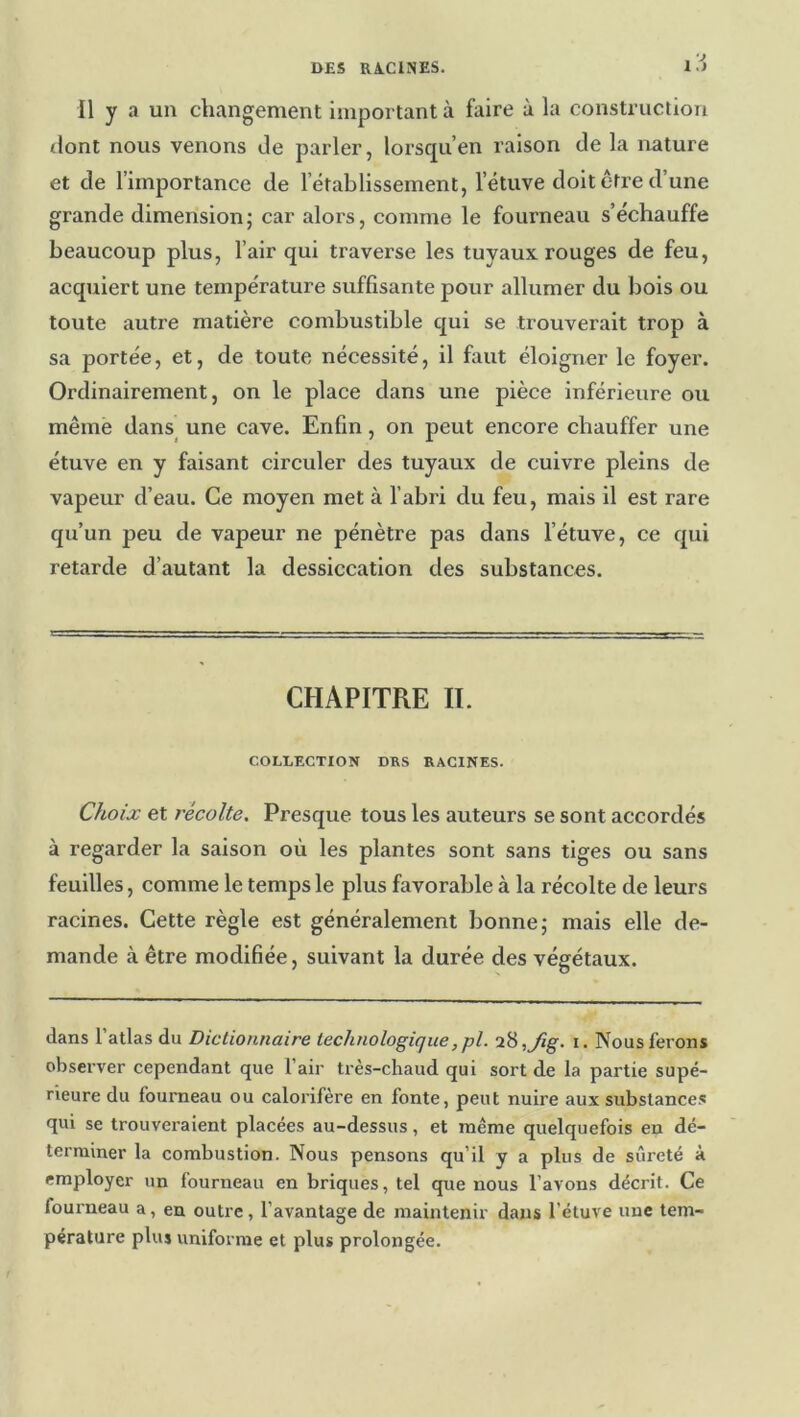 Il y a un changement important à faire à la construction tlont nous venons Je parler, lorsqu’en raison de la nature et de l’importance de l’établissement, l’étuve doit être d’une grande dimension ; car alors, comme le fourneau s’échauffe beaucoup plus, l’air qui traverse les tuyaux rouges de feu, acquiert une température suffisante pour allumer du bois ou toute autre matière combustible qui se trouverait trop à sa portée, et, de toute nécessité, il faut éloigner le foyer. Ordinairement, on le place dans une pièce inférieure ou même dans une cave. Enfin, on peut encore chauffer une étuve en y faisant circuler des tuyaux de cuivre pleins de vapeur d’eau. Ce moyen met à l’abri du feu, mais il est rare qu’un peu de vapeur ne pénètre pas dans l’étuve, ce qui retarde d’autant la dessiccation des substances. CHAPITRE II. COLLECTION DES RACINES. Choix et récolte. Presque tous les auteurs se sont accordés à regarder la saison où les plantes sont sans tiges ou sans feuilles, comme le temps le plus favorable à la récolte de leurs racines. Cette règle est généralement bonne; mais elle de- mande à être modifiée, suivant la durée des végétaux. dans l’atlas du Dictionnaire technologique,pl. i^,Jig. i. Nous ferons observer cependant que l’air très-chaud qui sort de la partie supé- rieure du fourneau ou calorifère en fonte, peut nuire aux substance.^ qui se trouveraient placées au-dessus, et même quelquefois en dé- terminer la combustion. Nous pensons qu’il y a plus de sûreté à employer un fourneau en briques, tel que nous l’avons décrit. Ce fourneau a, en outre, l’avantage de maintenir dans l’étuve une tem- pérature plus uniforme et plus prolongée.
