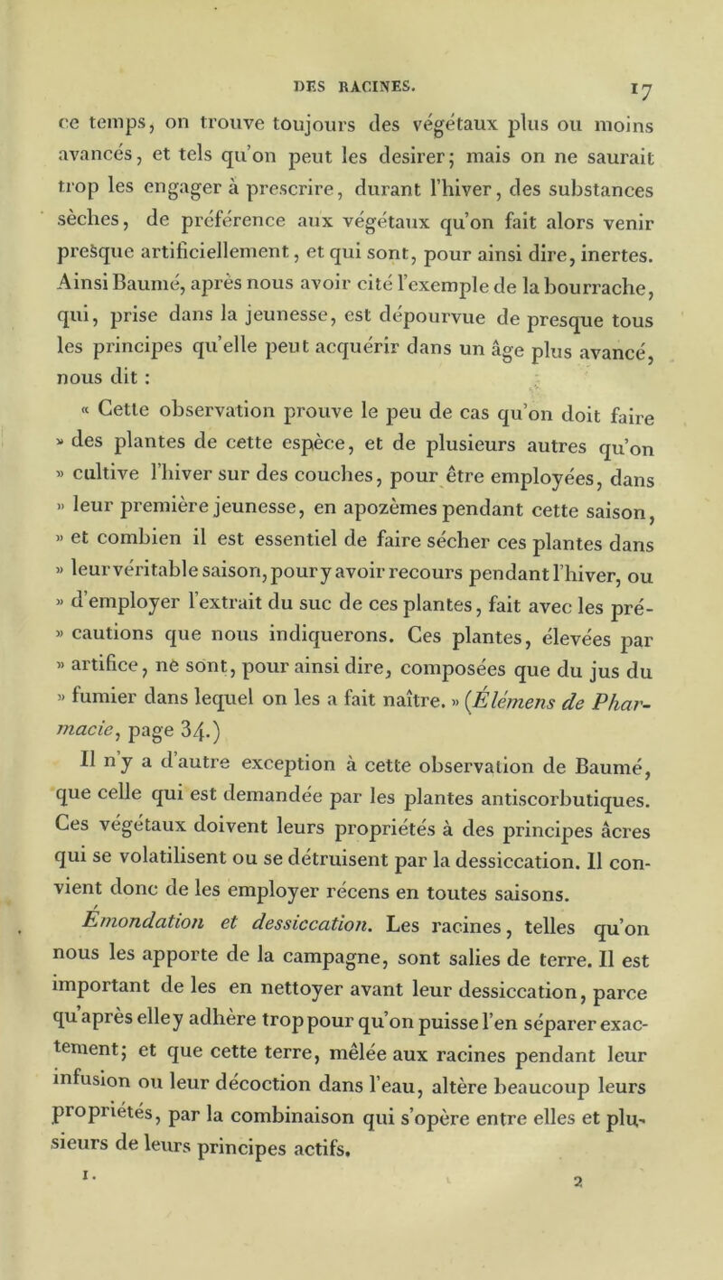 *7 ce temps, on trouve toujours des végétaux plus ou moins avancés, et tels qu’on peut les desirer; mais on ne saurait trop les engager à prescrire, durant l’hiver, des substances sèches, de préférence aux végétaux qu’on fait alors venir presque artificiellement, et qui sont, pour ainsi dire, inertes. Ainsi Baume, après nous avoir cité l’exemple de la bourrache, qui, prise dans la jeunesse, est dépourvue de presque tous les principes quelle peut acquérir dans un âge plus avancé, nous dit : « Cette observation prouve le peu de cas qu’on doit faire » des plantes de cette espèce, et de plusieurs autres qu’on » cultive l’hiver sur des couches, pour être employées, dans » leur première jeunesse, en apozèmes pendant cette saison, )> et combien il est essentiel de faire sécher ces plantes dans » leurvéritable saison, poury avoir recours pendant l’hiver, ou » d’employer l’extrait du suc de ces plantes, fait avec les pré- » cautions que nous indiquerons. Ces plantes, élevées par » artifice, nè sont, pour ainsi dire, composées que du jus du « fumier dans lequel on les a fait naître. » (Élémens de Phar- macie^ 34.) Il ny a dautre exception à cette observation de Baumé, que celle qui est demandée par les plantes antiscorbutiques. Ces végétaux doivent leurs propriétés à des principes âcres qui se volatilisent ou se détruisent par la dessiccation. 11 con- vient donc de les employer récens en toutes saisons. Emondation et dessiccation. Les racines, telles qu’on nous les apporte de la campagne, sont salies de terre. Il est important de les en nettoyer avant leur dessiccation, parce qu après elle y adhère trop pour qu’on puisse l’en séparer exac- tement} et que cette terre, mêlée aux racines pendant leur infusion ou leur décoction dans l’eau, altère beaucoup leurs propriétés, par la combinaison qui s’opère entre elles et plu., sieurs de leurs principes actifs. a