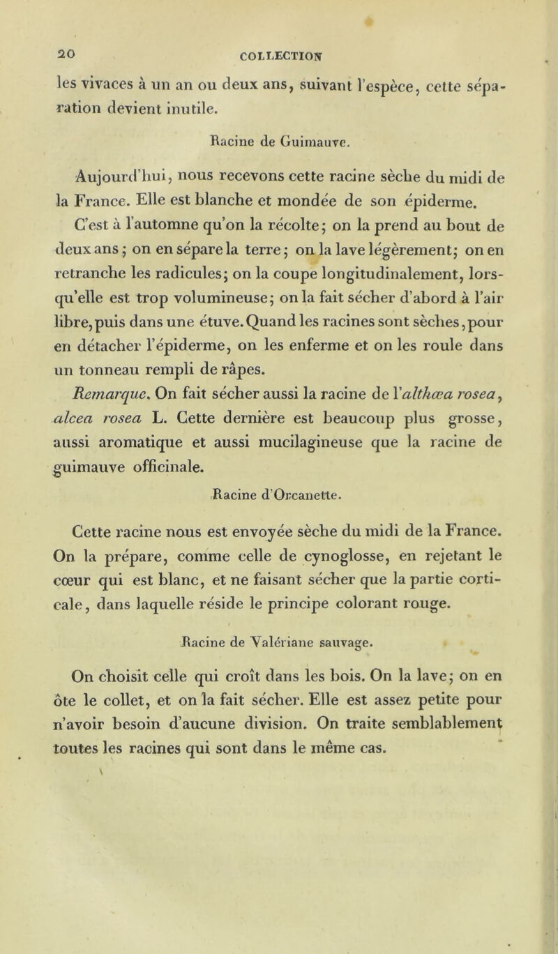 les vivaces à un an ou deux ans, suivant l’espèce, celte se'pa- ration devient inutile. Racine de Guimauve. Aujourtl’hui, nous recevons cette racine sèche du midi de la France. Elle est blanche et mondée de son épiderme. C’est à l’automne qu’on la récolte; on la prend au bout de deux ans ; on en sépare la terre ; on la lave légèrement; on en retranche les radicules; on la coupe longitudinalement, lors- qu’elle est trop volumineuse; onia fait sécher d’abord à l’air libre,puis dans une étuve.Quand les racines sont sèches,pour en détacher l’épiderme, on les enferme et on les roule dans un tonneau rempli de râpes. Remarque. On fait sécher aussi la racine de Yalthœa rosea^ alcea rosea L. Cette dernière est beaucoup plus grosse, aussi aromatique et aussi mucilagineuse que la lacine de guimauve officinale. Racine d’Orcauette. Cette racine nous est envoyée sèche du midi de la France. On la prépare, comme celle de cynoglosse, en rejetant le cœur qui est blanc, et ne faisant sécher que la partie corti- cale, dans laquelle réside le principe colorant rouge. Racine de Valériane sauvage. On choisit celle qui croît dans les bois. On la lave; on en ôte le collet, et on la fait sécher. Elle est assez petite pour n’avoir besoin d’aucune division. On traite semblablement toutes les racines qui sont dans le même cas.