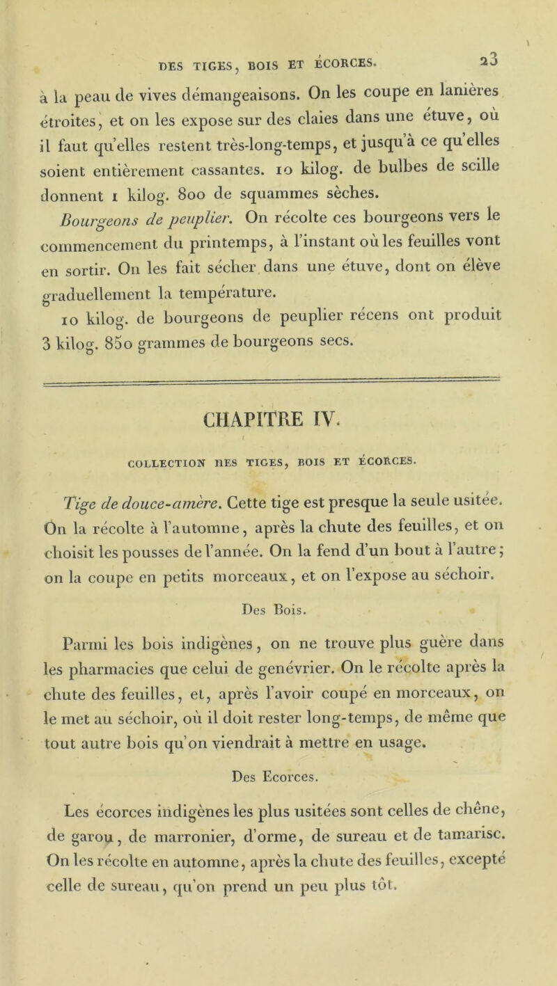 DES TIGES, BOIS ET ÉCORCES. 20 à lu peau de vives démangeaisons. On les coupe en lanières étroites, et on les expose sur des claies dans une étuve, où il faut quelles restent très-long-temps, et jusqu à ce quelles soient entièrement cassantes. lo kilog. de bulbes de scille donnent i kilog. 800 de squammes sèches. Bourgeons de peuplier. On récolte ces bourgeons vers le commencement du printemps, à l’instant où les feuilles vont en sortir. Ou les fait sécher dans une étuve, dont on élève graduellement la température. 10 kilog. de bourgeons de peuplier récens ont produit 3 kilog. 85o grammes de bourgeons secs. CHAPITRE IV. COLLECTION DES TIGES, BOIS ET ÉCORCES. Tige de douce-amère. Cette tige est presque la seule usitée. On la récolte à l’automne, après la chute des feuilles, et on choisit les pousses de l’année. On la fend d’un bout à l’autre ; on la coupe en petits morceaux, et on l’expose au séchoir. Des Bois. Parmi les bois indigènes, on ne trouve plus guère dans les pharmacies que celui de genévrier. On le récolte après la chute des feuilles, et, après l’avoir coupé en morceaux, on le met au séchoir, où il doit rester long-temps, de même que tout autre bois qu’on viendrait à mettre en usage. Des Ecorces. Les écorces indigènes les plus usitées sont celles de chêne, de garou, de marronier, d’orme, de sureau et de tamarisc. On les récolte en automne, apx’ès la chute des feuilles, excepté celle de sureau, qu’on prend un peu plus têt.