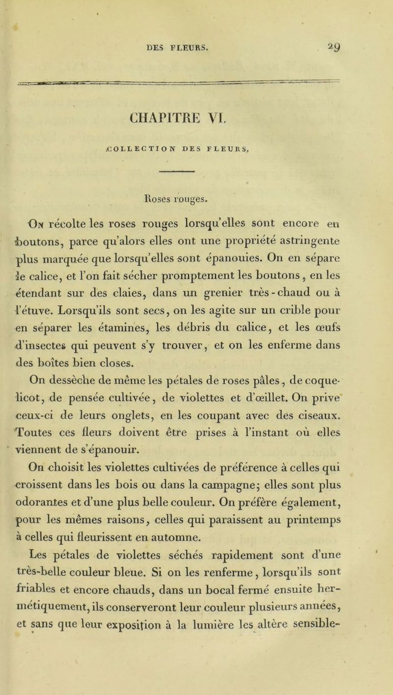 CHAPITRE VI. COLLECTION DES FLEURS, Roses rouges. On récolte les roses rouges lorsqu’elles sont encore en i»outons, parce qu’alors elles ont une propi'iété astiângente plus marquée que lorsqu’elles sont épanouies. On en sépare le calice, et l’on fait sécher promptement les boutons, en les étendant sur des claies, dans un grenier très-chaud ou à l’étuve. Lorsqu’ils sont secs, on les agite sur un crible pour en séparer les étamines, les débris du calice, et les œufs il’insectes qui peuvent s’y trouver, et on les enferme dans des boîtes bien closes. On dessèche de même les pétales de roses pâles, de coque- licot, de pensée cultivée, de violettes et d’œillet. On prive' ceux-ci de leurs onglets, en les coupant avec des ciseaux. Toutes ces fleurs doivent être prises à l’instant où elles viennent de s’épanouir. On choisit les violettes cultivées de préférence à celles qui croissent dans les bois ou dans la campagne5 elles sont plus odorantes et d’une plus belle couleur. On préfère également, pour les mêmes raisons, celles qui paraissent au printemps à celles qui fleurissent en automne. Les pétales de violettes séchés rapidement sont d’une très-belle couleur bleue. Si on les renferme, lorsqu’ils sont friables et encore chauds, dans un bocal fermé ensuite her- métiquement, ils conserveront leur couleur plusieurs années, et sans que leur exposition à la lumière les altère sensible-