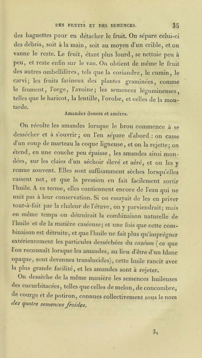 des baguettes pour en détacher le fruit. On sépare celui-ci des débris, soit à la main, soit au moyen d’un crible, et on vanne le reste. Le fruit, étant plus lourd, se nettoie peu à peu, et reste enfin sur le van. On obtient de même le fruit des autres ombellifères, tels que la coriandre, le cumin, le carvij les fruits farineux des plantes graminées, comme le froment, l’orge, l’avoine,* les semences légumineuses, telles que le haricot, la lentille, l’orobe, et celles de la mou- tarde. Amandes douces et amères. On récolte les amandes lorsque le brou commence à se dessécher et à s’ouvrir ; on l’en sépare d’abord : on casse d’un coup de marteau la coque ligneuse, et on la rejette,* on étend, en une couche peu épaisse, les amandes ainsi mon- dées, sur les claies d’un séchoir élevé et aéré, et on les y remue souvent. Elles sont suffisamment sèches lorsqu’elles cassent net, et que la pression en fait facilement sortir 1 huile. A. ce terme, elles contiennent encore de l’eau qui ne nuit pas à leur conservation. Si on essayait de les en priver tout-à-iait par la chaleur de l’étuve, on y parviendrait,* mais en meme Temps on detruiiait la combinaison naturelle de 1 huile et de la matière caséeusej et une fois que cette com- binaison est détruite, et que 1 huile ne fait plus qu’imprégner extérieurement les particules dessechees du cciséiun ^ ce que l’on reconnaît lorsque les amandes, au lieu d’être d’un blanc opaque, sont devenues translucides), cette huile rancit avec la plus grande facilité, et les amandes sont à rejeter. On dessèche de la meme manière les semences huileuses des ciicurbitacees, telles que celles de melon, de concombre, de couige et de potiron, connues collectivement sous le nom (les quatre semences froides. 3,