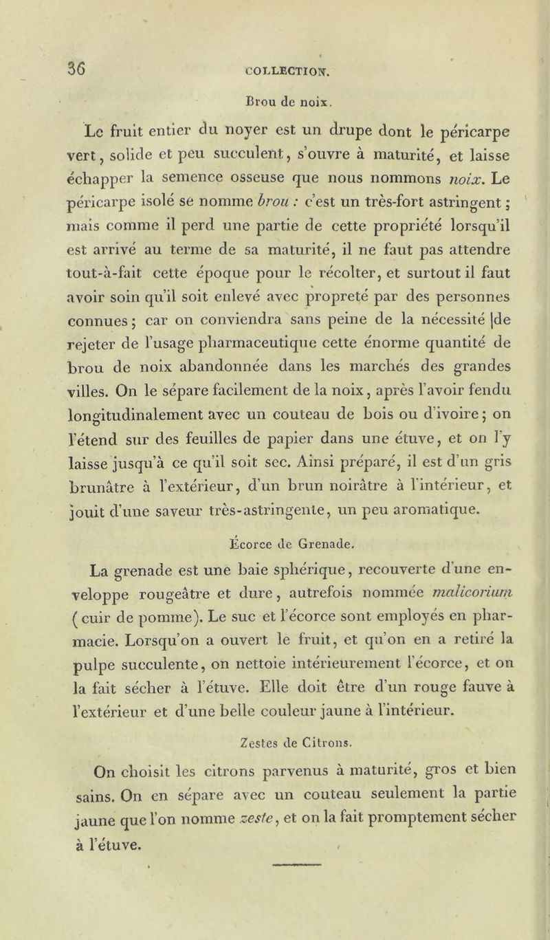 Brou de noix. Le fruit entier du noyer est un drupe dont le péricarpe vert, solide et peu succulent, s’ouvre à maturité, et laisse échapper la semence osseuse que nous nommons noix. Le péricarpe isolé se nomme brou : c’est un très-fort astringent ; mais comme il perd une partie de cette propriété lorsqu’il est arrivé au terme de sa maturité, il ne faut pas attendre tout-à-fait cette époque pour le récolter, et surtout il faut avoir soin qu’il soit enlevé avec propreté par des personnes connues ; car on conviendra sans peine de la nécessité |de rejeter de l’usage pharmaceutique cette énorme quantité de brou de noix abandonnée dans les marchés des grandes villes. On le sépare facilement de la noix, après l’avoir fendu lonmtudinalement avec un couteau de bois ou d’ivoire ; on l’étend sur des feuilles de papier dans une étuve, et on l’y laisse jusqu’à ce qu’il soit sec. Ainsi préparé, il est d’un gris brunâtre à l’extérieur, d’un brun noirâti’e à l'intérieur, et jouit d’une saveur très-astringente, un peu aromatique. Ecorce de Grenade. La grenade est une baie sjjhérique, recouverte d’une en- veloppe rougeâtre et dure, autrefois nommée maliconuni (cuir de pomme). Le suc et l’écorce sont employés en phar- macie. Lorsqu’on a ouvert le fruit, et qu’on en a retiré la pulpe succulente, on nettoie intérieurement l’écorce, et on la fait sécher à l’étuve. Elle doit être d’un rouge fauve à l’extérieur et d’une belle couleur jaune à l’intérieur. Zestes de Citrons. On choisit les citrons parvenus à maturité, gros et bien sains. On en sépare avec un couteau seulement la partie jaune que l’on nomme zeste., et on la fait promptement sécher à l’étuve. /
