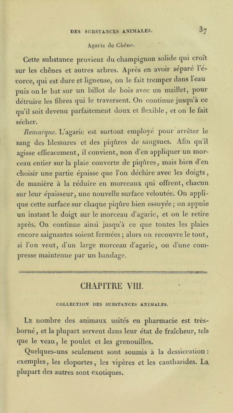 Agaric de Cliéne. Cette substance provient du champignon solide cpii croit sur les chênes et autres arhres. Après en avoir séparé 1 é- corce, qui est dure et ligneuse, on le fait tremper dans 1 eau puis on le bat sur un billot de bois avec un maillet, pour détruire les fibres qui le traversent. On continue jusqu’à ce qu’il soit devenu parfaitement doux et flexible, et on le fait sécher. Remarque. L’agaric est surtout employé pour arrêter le sang des blessures et des pîqxàres de sangsues. Afin qu il agisse efficacement, il convient, non d’en appliquer un mor- ceau entier sur la plaie couverte de piqiàres, mais bien d en choisir une partie épaisse que l’on déchire avec les doigts , de manière à la réduire en morceaux qui offrent, chacun sur leur épaisseur, une nouvelle surface veloutée. On appli- que cette surface sur chaque piqûre bien essuyée ; on appuie un instant le doigt sur le morceau d’agaric, et on le retire après. On continue ainsi jusqu’à ce que toutes les plaies encore saignantes soient fermées 5 alors on recouvre le tout, si l’on veut, d’un large morceau d’agaric, ou d’une com- presse maintenue par un bandage. CHAPITRE VIII. COLLECTION DES SUBSTANCES ANIMALES. Le nombre des animaux usités en pharmacie est très- borné, et la plupart servent dans leur état de fraîcheur, tels que le veau, le poulet et les grenouilles. Quelques-uns seulement sont soumis à la dessiccation : exemples, les cloportes, les vipères et les cantharides. La. plupart des autres sont exotiques.