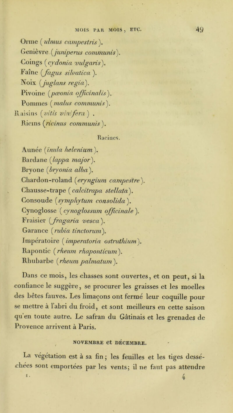 Orme ( ulmus campestvis ). Genièvre communis). Coings {^cydonia vulgaris). Faîne {Jiigiis sihatica ). Noix {juglans regia). Pivoine (^pœorüa officinalis'). Pommes [malus communis). llaisins [vitis vinifera) . Ricins [ricinus conuniinis). Racines. Année [înula helenium). Bardane [Jappa major). Bryone [bryonia alba). Cliardon-roland [eryngium campestrc). Chausse-trape [calcitrapa stellata). Consoude [symphyturn consolida). Cynoglosse ( cynoglossum officinale ). Fraisier [Jragaria 'vesca). Garance [rubia tinctorum). Impératoire [imperatoria ostriUhiumy Rapontic [rheum rhaponlicum). Rhubarbe [rheumpalmatum). Dans ce mois, les chasses sont ouvertes, et on peut, si la confiance le suggère, se procurer les graisses et les moelles des bêtes fauves. Les limaçons ont fermé leur coquille pour se mettre à l’abri du froid, et sont meilleurs en cette saison qu’en toute autre. Le safran du Gâtinais et les grenades de Provence arrivent à Paris. NOVEMBRE et DECEMBRE. La végétation est à sa fin j les feuilles et les tiges dessé- chées sont emportées par les vents; il ne faut pas attendre I. 4