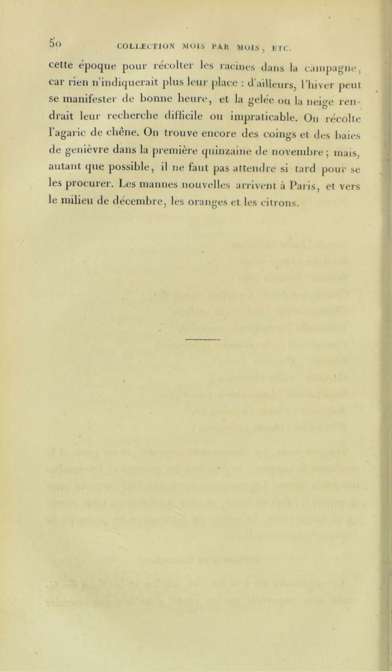 COLLECTION MOIS PAH MOIS , ETC. cette époque pour récolter les racines dans la cauipagiie, car rien n’indiquerait plus leur jdace ; d’ailleurs, l’iiiver peut se manifester de bonne heure, et la gelée ou la neige ren- drait leur recherche difficile ou impraticable. On récolte l’agaric de chêne. On trouve encore des coings et des baies de genièvre dans la première quinzaine de novembre; mais, autant que possible, il ne faut pas attendre si tard pour se les procurer. Les mannes nouvelles arrivent à Pai is, et vers le milieu de décembre, les oranges et les citrons.