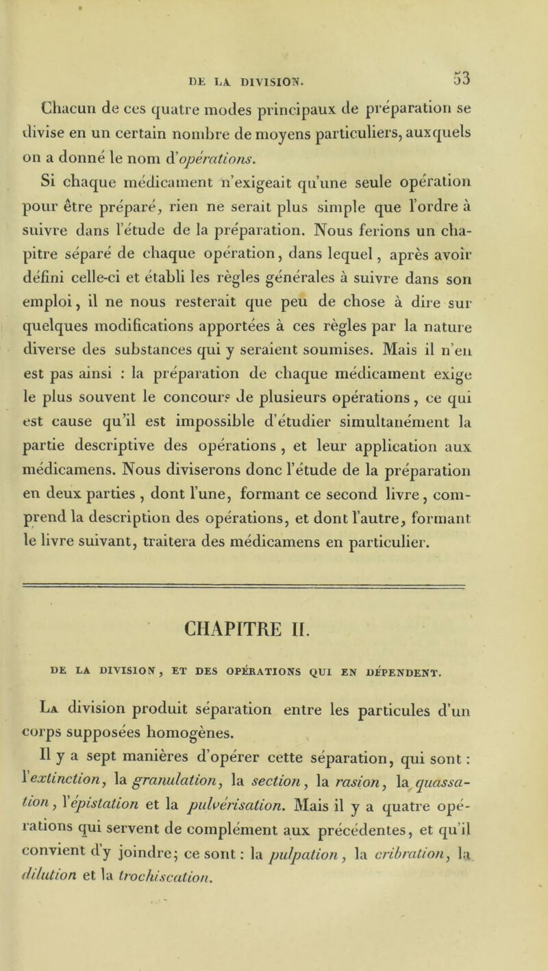 Chacun de ces quatre modes principaux de préparation se divise en un certain nombre de moyens particuliers, auxquels on a donné le nom à'opérations. Si chaque médicament n’exigeait qu’une seule opération pour être préparé, rien ne serait plus simple que l’ordre à suivre dans l’étude de la préparation. Nous ferions un cha- pitre séparé de chaque opération, dans lequel, après avoir défini celle-ci et établi les règles générales à suivre dans son emploi, il ne nous resterait que peu de chose à dire sur quelques modifications apportées à ces règles par la nature diverse des substances qui y seraient soumises. Mais il n’en est pas ainsi : la préparation de chaque médicament exige le plus souvent le concour.® de plusieurs opérations, ce qui est cause qu’il est impossible d’étudier simultanément la partie descriptive des opérations , et leur application aux médicamens. Nous diviserons donc l’étude de la préparation en deux parties , dont l’une, formant ce second livre, com- prend la description des opérations, et dont l’autre, formant le livre suivant, traitera des médicamens en particulier. CHAPITRE If. DE LA DIVISION , ET DES OPÉRATIONS QUI EN DEPENDENT. La division produit séparation entre les particules d’un corps supposées homogènes. Il y a sept manières d’opérer cette séparation, qui sont : \ extinction, granulation, la section, la rasion, quassa- tion, 1 epistation et la pulvérisation. Mais il y a quatre opé- rations qui servent de complément aux précédentes, et qu’il convient dy joindre; ce sont ; la pulpation, la cribration, la filiation et la trochiscation.