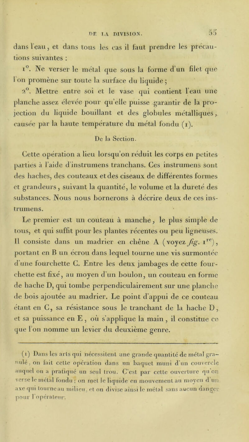 dans Veau, et dans tous les cas il laut prendre les précau- tions suivantes ; r®. Ne verser le métal que sous la forme d’un filet que I on promène sur toute la surface du liquide ; Mettre entre sol et le vase qui contient l’eau une planche assez élevée pour qu’elle puisse garantir de la pro- jection du liquide bouillant et des globules métalliques, causée par la haute température du métal fondu (i). De la Section. Cette opération a lieu lorsqu’on réduit les corps en petites parties à l’aide d’instrumens tranchans. Ces inslrumens sont des haches, des couteaux et des ciseaux de différentes formes et grandeurs, suivant la quantité, le volume et la dureté des substances. Nous nous bornerons à décrire deux de ces ins- trumens. Le premier est un couteau à manche, le plus simple de tous, et qui suffit pour les plantes récentes ou peu ligneuses. II consiste dans un madrier en chêne A (voyezJig. portant en B un écrou dans lequel tourne une vis surmontée d’une fourchette C. Entre les deux jambages de cette four- chette est fixé, au moyen d’un boulon, un couteau en forme (le hache D, qui tombe perpendiculairement sur une planche de bois ajoutée au madrier. Le point d’appui de ce couteau étant en C, sa résistance sous le tranchant de la hache D, et sa puissance en E, où s’applique la main , il c<jnstitue C(ï (pie l'on nomme un levier du deuxième genre. (i) Dans les arls qui néccssilenl une grande quanlilc de métal gra- nulé, on fait celle opération dans nn baqiiel muni d'un couvercle auquel on a pratiqué un seul trou. C’est par celle ouverture qu'or; verse le métal l’ondu ; on met le Injuide en mouvement au moyen d un axe qui lourneau milieu, ri on divise ainsi le métal sans aucun danger pour ropéraleur.