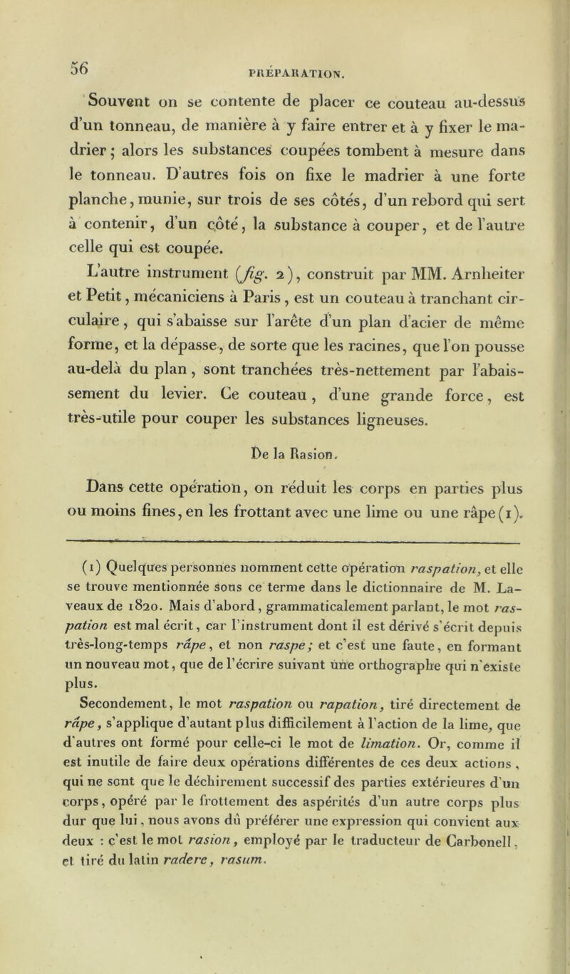 PIIEPAHATION. Souvent on se contente de placer ce couteau au-dessus d’un tonneau, de manière à y faire entrer et à y fixer le ma- drier ; alors les substances coupées tombent à mesure dans le tonneau. D’autres fois on fixe le madrier à une forte planche, munie, sur trois de ses côtés, d’un rebord cpii sert à contenir, d’un c.ôté, la substance à couper, et de l’autre celle qui est coupée. Lautre instrument 2), construit par MM. Arnheiter et Petit, mécaniciens à Paris , est un couteau à tranchant cir- culaire , qui s’abaisse sur l’arête d’un plan d’acier de même forme, et la dépasse, de sorte que les racines, que l’on pousse au-delà du plan, sont tranchées très-nettement par l’abais- sement du levier. Ce couteau, d’une grande force, est très-utile pour couper les substances ligneuses. De la Rasion, Dans cette opération, on réduit les corps en parties plus ou moins fines, en les frottant avec une lime ou une râpe(i). ( i) Quelques personnes nomment cette opération raspation, et elle se trouve mentionnée sons ce terme dans le dictionnaire de M. La- veaux de 1820. Mais d’abord, grammaticalement parlant, le mot ras- pation est mal écrit, car l’instrument dont il est dérivé s’écrit depuis très-long-temps râpe, et non raspe; et c’est une faute, en formant un nouveau mot, que de l’écrire suivant une orthographe qui n'éxiste plus. Secondement, le mot raspation ou rapation, tiré directement de râpe, s’applique d’autant plus difficilement à l’action de la lime, que d’auti-es ont formé pour celle-ci le mot de limation. Or, comme il est inutile de faire deux opérations différentes de ces deux actions , qui ne sont que le déchirement successif des parties extérieures d’un corps, opéré par le frottement des aspérités d’un autre corps plus dur que lui, nous avons du préférer une expression qui convient aux deux : c’est le mot rasion, employé par le traducteur de Carbonell, et tiré du latin radere, rasttm.