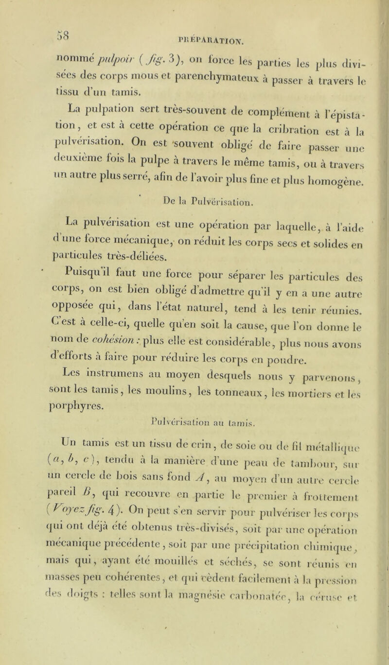 PHKI’AUATION. nommé pn/jMur {Jig.^), on force les parties les plus divi- sées des corps mous et parenchymateux à passer à travers le tissu d’un tamis. La pulpation sert très-souvent de complément à l’épista- tion, et est à cette opération ce cpie la crihration est à la pulvérisation. On est -souvent obligé de faire passer une deuxieme lois la pulpe à travers le même tamis, ou à travers nn autre plus serré, afin de l’avoir plus fine et plus homogène. De la Pulvérisation. La pulvérisation est une opération par laquelle, à l’aide d’une force mécanique, on réduit les corps secs et solides en particules très-déliées. Puisqu il faut une force pour séparer les particules des corps, on est bien obligé d’admettre qu’il y en a une autre opposée qui, dans l’état naturel, tend à les tenir réunies. C est à celle-ci, quelle qu’en soit la cause, que l’on donne le nom de cohésioti : plus elle est considérable, plus nous avons d efforts à hiire pour réduire les corps en poudre. Les mstrumens au moyen desquels nous y parvenons, sont les tamis, les moulins, les tonneaux, les mortiers et les porphyres. PuPérisation au tamis. Un tamis est un tissu de crin, de soie ou de fil métallique' (rt, 4, c), tendu a la manière d’une peau de tambour, sur un cercle de bois sans fond A ^ au moyen d’un autre cercle pareil /i, qui recouvre en partie le premier à frottement [ FoyezJig. 4). On peut s’en servir pour pulvériser les coi ps qui ont tlejà été obtenus très-divisés, soit par une opération mécanique précédente , soit par une précipitation chimique, mais qui, ayant été mouilles et séchés, se sont réunis en masses peu cohérentes, et qui cèdent facilement à la pression des doigts ; telles sont la magnésie eaibonatée, la réruse et