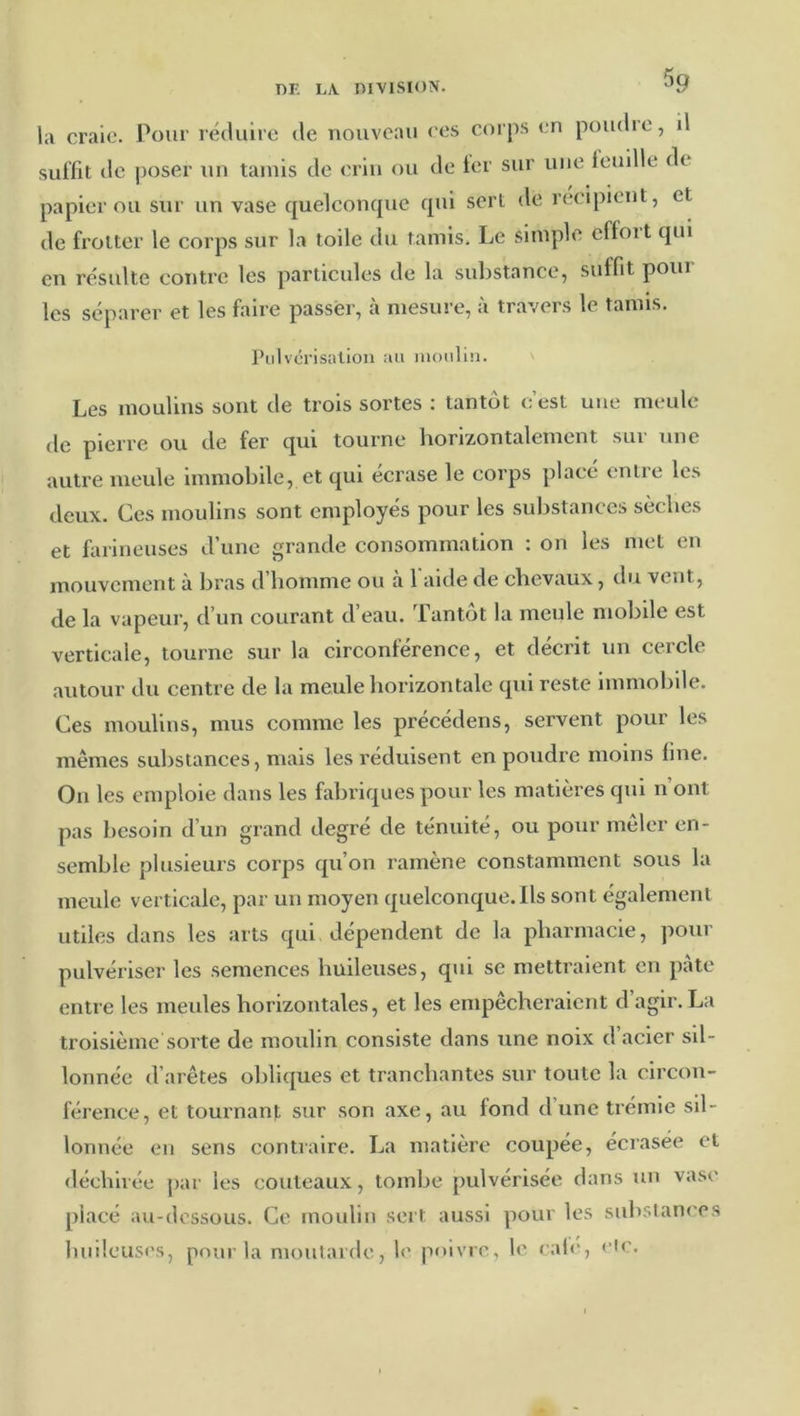 5q la craie. Pour réduire de nouveau ces corps en poudie, il suffit de poser un tamis de crin ou de 1er sur une feuille de papier ou sur un vase quelconque qui sert de récipient, et de frotter le corps sur la toile du tamis. Le simple cffoit qui en résulte contre les particules de la substance, suffit poiii les séparer et les faire passer, à mesure, à travers le tamis. Pulvérisation au moulin. Les moulins sont de trois sortes : tantôt c’est une meule de pierre ou de fer qui tourne horizontalement sui une autre meule Inmioblle, et qui écrase le corps placé entre les deux. Ces moulins sont employés pour les substances sèches et farineuses d’une grande consommation : on les met en mouvement à bras d’homme ou à 1 aide de chevaux, du vent, de la vapeur, d’un courant d’eau. Tantôt la meule mobile est verticale, tourne sur la circonférence, et décrit un cercle autour du centre de la meule horizontale qui reste Immobile, Ces moulins, mus comme les précédens, servent pour les mêmes substances, mais les réduisent en poudre moins fine. On les emploie dans les fabriques pour les matières qui n ont pas liesoin d’un grand degré de ténuité, ou pour mêler en- semble plusieurs corps qu’on ramène constamment sous la meule verticale, par un moyen quelconque. Ils sont également utiles dans les arts qui dépendent de la pharmacie, pour pulvériser les semences huileuses, qui se mettraient en pâte entre les meules horizontales, et les empêcheraient d agir. La troisième sorte de moidin consiste dans une noix d’acier sil- lonnée d’arêtes obliques et tranchantes sur toute la circon- férence, et tournant sur son axe, au fond d’une trémie sil- lonnée eu sens contraire. La matière coupée, écrasée et déchirée par les couteaux, tombe pulvérisée dans un vase placé au-dessous. Ce moulin sert aussi pour les substances biiileuses, pour la moutarde, l<' poivre, le cal<‘, <'ic.