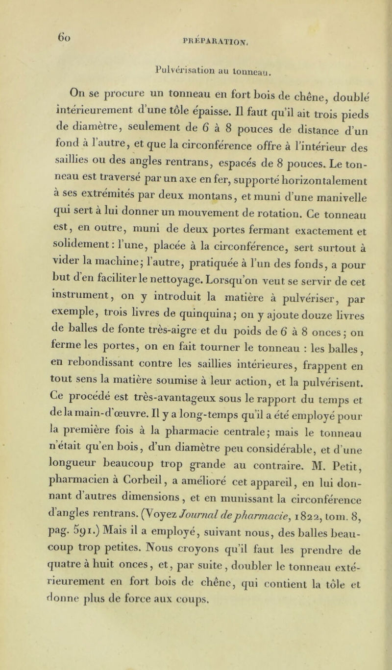 PKKI'ARATION. 6’ü Pulvél’isation au tonneau. On se procure un tonneau en fort bois de chêne, double' intérieurement d’une tôle épaisse. Il faut qu’il ait trois pieds de diamètre, seulement de 6 à 8 pouces de distance d’un fond à 1 autre, et que la circonférence offre à l’intérieur des saillies ou des angles rentrans, espacés de 8 pouces. Le ton- neau est traversé par un axe en fer, supporté horizontalement à ses extrémités par deux montans, et muni d’une manivelle qui sert à lui donner un mouvement de rotation. Ce tonneau est, en outre, muni de deux portes fermant exactement et solidement: lune, placée à la circonférence, sert surtout à vider la machine; l’autre, pratiquée à l’un des fonds, a pour but den faciliter le nettoyage. Lorsqu’on veut se servir de cet instrument, on y introduit la matière à pulvériser, par exemple, trois livres de quinquina; on y ajoute douze livres de balles de fonte tres-aigre et du poids de ô à 8 onces ; on ferme les portes, on en fait tourner le tonneau : les balles, en rebondissant contre les saillies intérieures, frappent en tout sens la matière soumise a leur action, et la pulvérisent. Ce procédé est tres-avantageux sous le rapport du temps et de la main-d’œuvre. Il y a long-temps qu’il a été employé pour la première fois à la pharmacie centrale; mais le tonneau nétait qu’en bois, d’un diamètre peu considérable, et d’une longueur beaucoup trop grande au contraire. M. Petit, pharmacien à Corbeil, a amélioré cet appareil, en lui don- nant d autres dimensions, et en munissant la circonférence d angles rentrans. (Noyez Journal de pharmacie, 1822, loin. 8, pag. 5yi.) Mais il a employé, suivant nous, des balles beau- coup trop petites. Nous croyons qu’il faut les prendre de quatre a huit onces, et, par suite , doubler le tonneau exté- rieurement en fort bois de chêne, qui contient la tôle et donne plus de force aux coups.