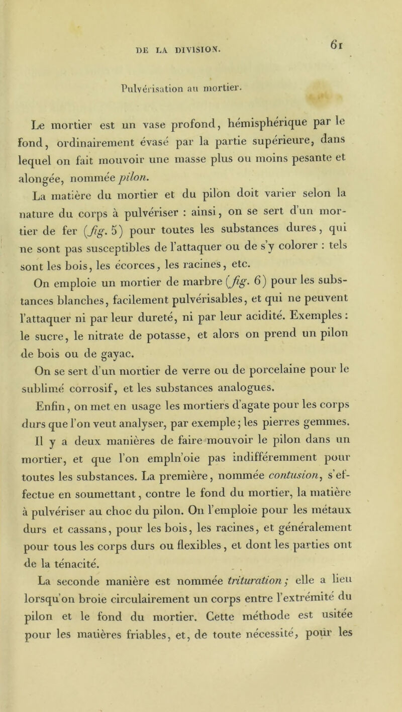 6*1 Pulvérisation au niortiei'. Le mortier est un vase profond, hémisphérique par le fond, ordinairement évasé par la partie supérieure, dans lequel on fait mouvoir une masse plus ou moins pesante et alongée, nommee pilon. La matière du mortier et du pilon doit varier selon la nature du corps à pulvériser : ainsi, on se sert d un mor- tier de fer pour toutes les substances dures, qui ne sont pas susceptibles de l’attaquer ou de s y colorer : tels sont les bois, les écorces, les racines, etc. On emploie un mortier de marbre 6) pour les subs- tances blanches, facilement pulvérisables, et qui ne peuvent l’attaquer ni par leur dureté, ni par leur acidité. Exemples : le sucre, le nitrate de potasse, et alors on prend un pilon de bois ou de gayac. On se sert d’un mortier de verre ou de porcelaine pour le sublimé corrosif, et les substances analogues. Enfin, on met en usage les mortiers d’agate pour les corps durs que l’on veut analyser, par exemple; les pierres gemmes. Il y a deux manières de faire mouvoir le pilon dans un mortier, et que l’on empln’oie pas indifféremment pour toutes les substances. La première, nommée contusion, s’ef- fectue en soumettant, contre le fond du mortier, la matière à pulvériser au choc du pilon. On l’emploie pour les métaux durs et cassans, pour les bois, les racines, et généralement pour tous les coi'ps durs ou flexibles, et dont les parties ont de la ténacité. La seconde manière est nommée trituration ,* elle a lieu lorsqu’on broie circulairement un corps entre l’extrémité du pilon et le fond du mortier. Cette méthode est usitée pour les matières friables, et, de toute nécessité, pour les