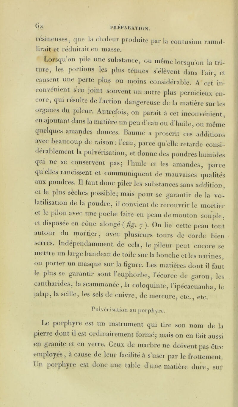a A itsineuses, que la L'halciii proiluitc pai' la conlusiou ramol- lirait ot récluirail en masse. Lorsqu’on pile une substance, ou même lorsqu’on la tri- ture, les portions les plus ténues s’élèvent dans l’air, cl causent une perte plus ou moins considérable. A cet in- •convénient s en joint souvent un autre plus pernicieux en- coie, qui résulte de 1 action dangereuse de la matière sur les oij^ancs du pileui. Autrelbis, on parait à cet inconvénient, en ajoutant dans la matière un peu d’eau ou d’huile, ou même quelques amandes douces. Baumé a proscrit ces additions avec beaucoup de raison : l’eau, parce quelle retarde consi- dérablement la pulvérisation, et donne des poudres humides qui ne se conservent pas5 l’huile et les amandes, parce qu elles rancissent et communiquent de mauvaises qualités aux poudres. Il faut donc piler les substances sans addition, et le plus sèches possible; mais pour se garantir de la vo- latilisation de la poudre, il convient de recouvrir le mortier et le pilon avec une poche faite en peau de mouton souple, et disposée en cône alongé ( /iff. -ÿ ). On lie cette peau tout autour du mortier, avec plusieurs tours de corde bien serrés. Indépendamment de cela, le pileur peut encore se mettre un large bandeau de toile sur la bouche et les narines, ou porter un masque sur la figure. Les matières dont il faut le plus se garantir sont l’euphorbe, l’écorce de garou, les caniharides, la scammonée, la coloquinte, ripécacuanha, le jaîap, la scille, les sels de cuivre, de mercure, etc., etc. Pidvci isalion au porphyre. Le porphyre est uu instrument qui tire son nom de la pierre dont il est ordinairement formé; mais on en fait aussi en granité et en verre. Ceux de marbre ne doivent pas être employés, a cause de leur lacihte a s user par le frottement. Un porphyre est donc une table d’une matière dure, sur
