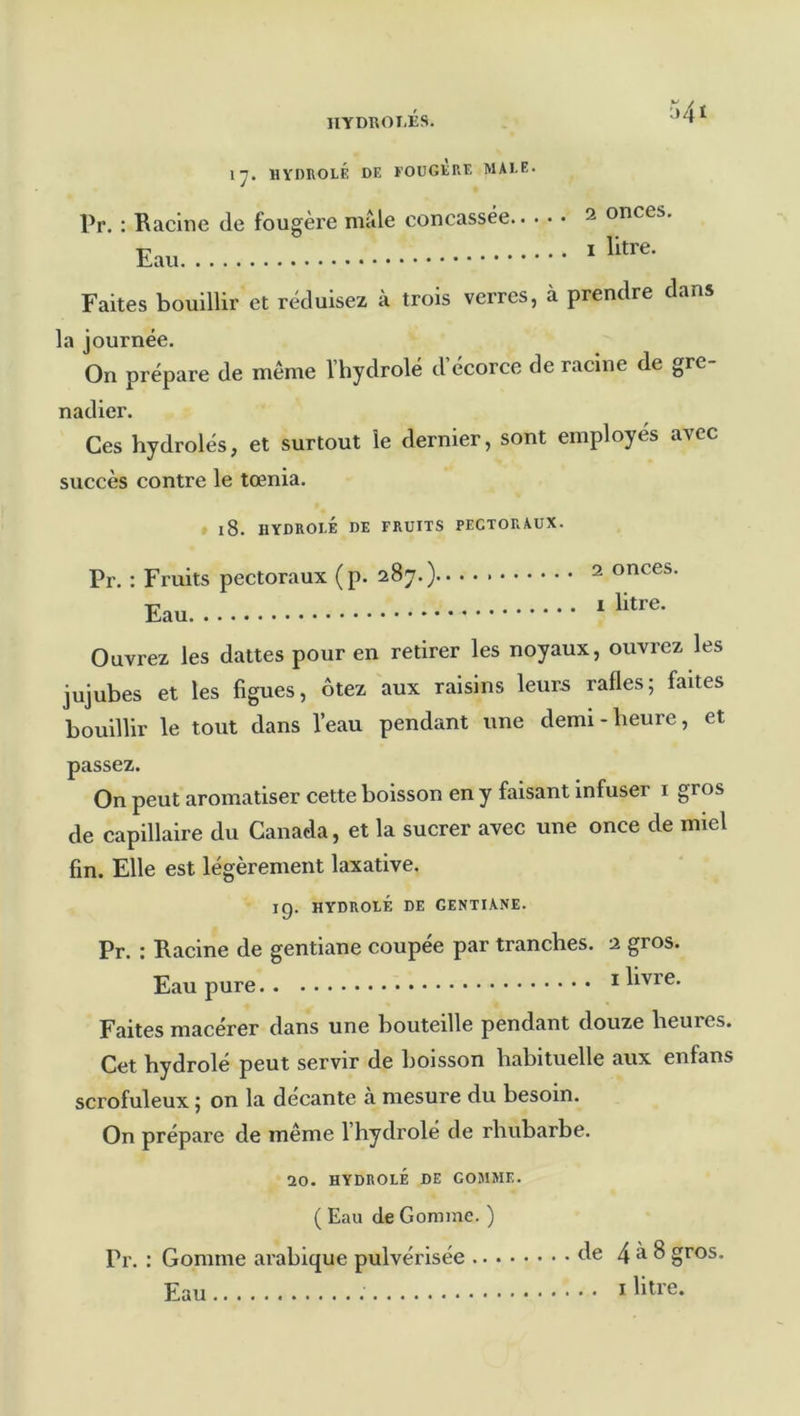 IIYDROI-ÉS. 1^. HYDROLÉ de FOUGERE MAEE. Pr. : Racine de fougère mâle concassée Eau 2 onces. I litre. Faites bouillir et réduisez à trois verres, à prendre dans la journée. On prépare de même Vhydrolé d’écorce de racine de gre- nadier. Ces hydrolés, et surtout le dernier, sont employés avec succès contre le tœnia. » l8. HYDROEÉ DE FRUITS PECTORAUX. Pr. : Fruits pectoraux (p. 287.) Eau 2 onces. I litre. Ouvrez les dattes pour en retirer les noyaux, ouxvrez les jujubes et les figues, ôtez aux raisins leurs rafles; faites bouillir le tout dans l’eau pendant une demi-heure, et passez. On peut aromatiser cette boisson en y faisant infuser i gros de capillaire du Canada, et la sucrer avec une once de miel fin. Elle est légèrement laxative. 19. HYDROEÉ DE GENTIANE. Pr. : Racine de gentiane coupee par tranches. 2 gros. Eau pure * livre. Faites macérer dans une bouteille pendant douze heures. Cet bydrolé peut servir de boisson habituelle aux enfans scrofuleux ; on la decante a mesure du besoin. On prépare de même l’hydrolé de rhubarbe. 20. HYDROEÉ DE GOMME. ( Eau de Gomme. ) Pr. : Gomme arabique pulvérisée A® 4^8 gros. Eau ï litre.