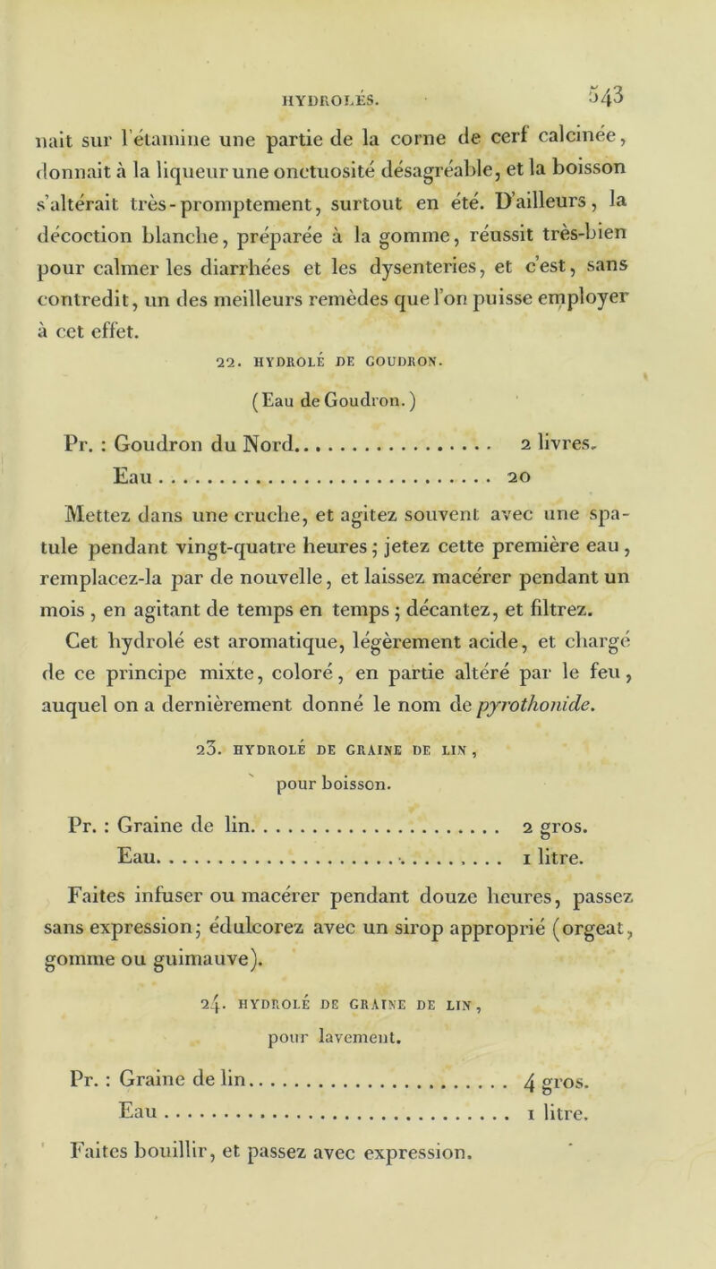 hyduoi.es. 043 liait sur réiaiuine une partie de la corne de cerf calcinée, donnait à la liqueur une onctuosité désagréable, et la boisson s’altérait très - promptement, surtout en été. D’ailleurs, la décoction blanche, préparée à la gomme, réussit très-bien pour calmer les diarrhées et les dysenteries, et c’est, sans contredit, un des meilleurs remèdes que l’on puisse employer à cet effet. 22. HYDROLÉ DE GOUDRON. ( Eau de Goudron. ) Pr. ; Goudron du Nord 2 livres. Eau 20 Mettez dans une cruche, et agitez souvent avec une spa- tule pendant vingt-quatre heures ; jetez cette première eau , remplacez-la par de nouvelle, et laissez macérer pendant un mois , en agitant de temps en temps ; décantez, et filtrez. Cet hydrolé est aromatique, légèrement acide, et chargé de ce principe mixte, coloré, en partie altéré par le feu, auquel on a dernièrement donné le nom de pyrothonide. 23. HYDROLÉ DE GRAINE DE LIN , pour boisson. Pr. : Graine de lin 2 gros. O Eau • I litre. Faites infuser ou macérer pendant douze heures, passez sans expression,- édulcorez avec un sirop approprié (orgeat, gomme ou guimauve). 24. HYDROLÉ DE GRAINE DE LIN, pour lavement. Pr. : Graine de lin 4 gros. Eau I litre. Faites bouillir, et passez avec expression.