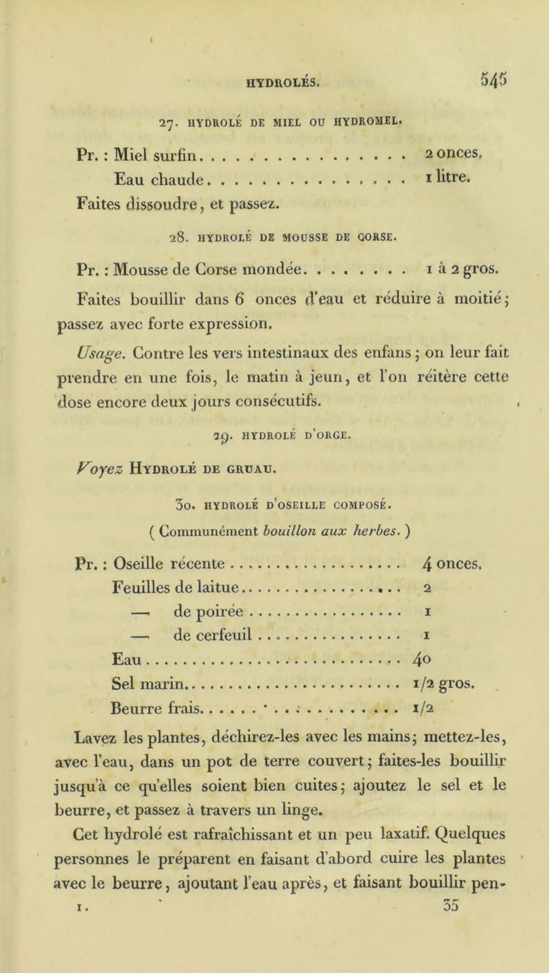 27. HYDROLÉ DE MIEL OU HYDROMEL. Pr. : Miel surfin 2 onces. Eau chaude i litre. Faites dissoudre, et passez. 28. HYDROLÉ DE MOUSSE DE CORSE. Pr. : Mousse de Corse mondée i à 2 gros. Faites bouillir dans 6 onces d'eau et réduire à moitié; passez avec forte expression. Usage. Contre les vers intestinaux des enfans ; on leur fait prendre en une fois, le matin à jeun, et l’on réitère cette dose encore deux jours consécutifs. 3p. HYDROLÉ d’orge. Voyez Hydrolé de gruau. 3o. HYDROLÉ d’oseille COMPOSÉ. ( Communément bouillon aux herbes. ) Pr. ; Oseille récente 4 onces. Feuilles de laitue 2 —- de poirée i —■ de cerfeuil i Eau 40 Sel marin 1/2 gros. Beurre frais • . . .* 1/2 Lavez les plantes, déchirez-les avec les mains; mettez-les, avec l’eau, dans un pot de terre couvert; faites-les bouillir jusqu’à ce quelles soient bien cuites; ajoutez le sel et le beurre, et passez à travers un linge. Cet hydrolé est rafraîchissant et un peu laxatif. Quelques personnes le préparent en faisant d’abord cuire les plantes avec le beurre, ajoutant l’eau après, et faisant bouillir pen- I. ‘ 55