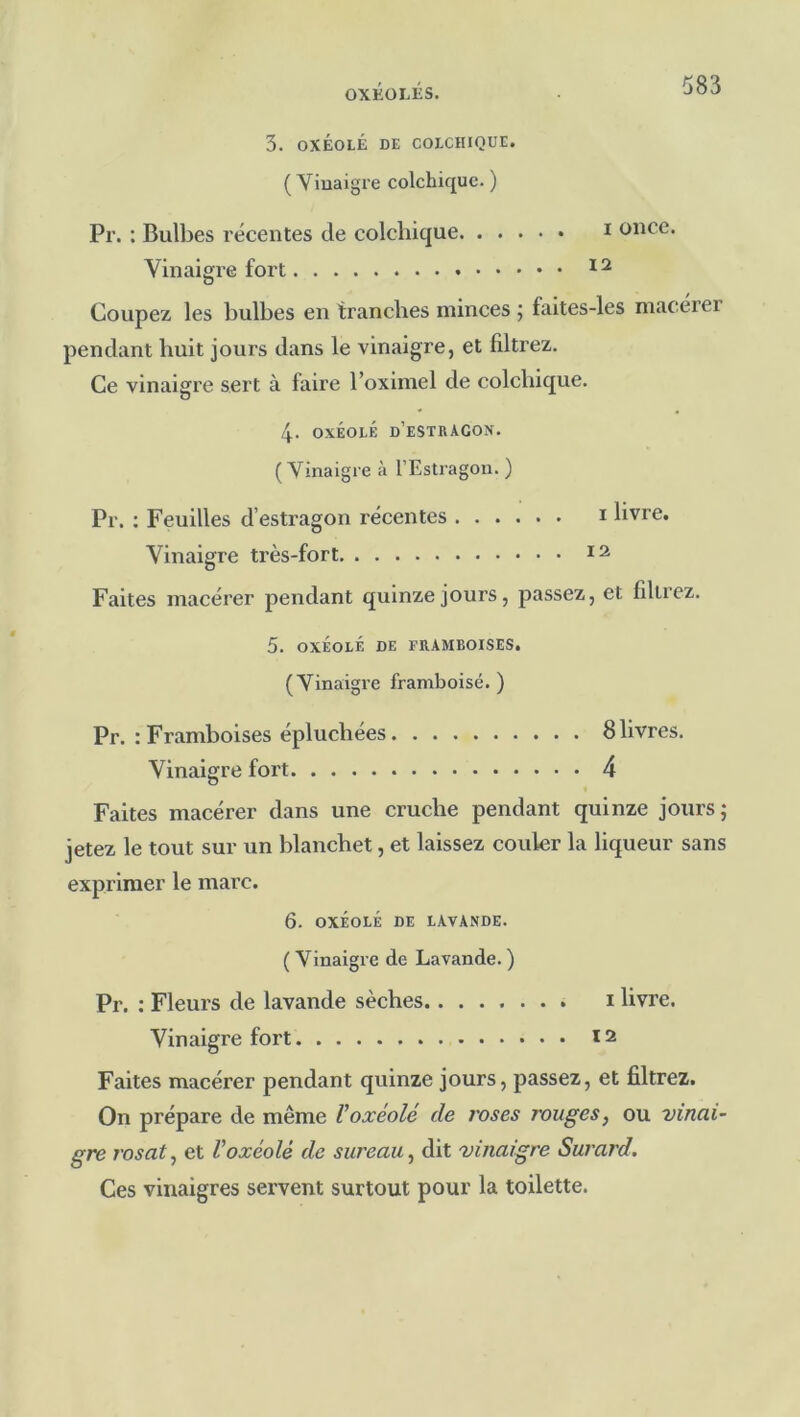3. OXÉOLÉ DE COECIUQUE. ( Vinaigre colchique. ) Pr. : Bulbes récentes de colchique i once. Vinaigre fort Coupez les bulbes en tranches minces ; faites-les macérer pendant huit jours dans le vinaigre, et filtrez. Ce vinaigre sert à faire l’oxlmel de colchique. 4. OXÉOLÉ d’estragon. ( Vinaigre à l’Estragon. ) Pr. : Feuilles d’estragon récentes i livre. 12 Vinaigre très-fort Faites macérer pendant quinze jours, passez, et filtrez. 5. oxéolé de framboises, (Vinaigre framboise.) Pr. : Framboises épluchées 8 livres. Vinaigre fort 4 Faites macérer dans une cruche pendant quinze jours; jetez le tout sur un blanchet, et laissez couler la liqueur sans exprimer le marc. 6. OXÉOLÉ DE LAVANDE. ( Vinaigre de Lavande. ) Pr. : Fleurs de lavande sèches 1 livre. Vinaigre fort 12 Faites macérer pendant quinze jours, passez, et filtrez. On prépare de même Voxéolé de roses rouges, ou vinai- gre rosat, et Voxéolé de sureau, dit vinaigre Surard. Ces vinaigres servent surtout pour la toilette.