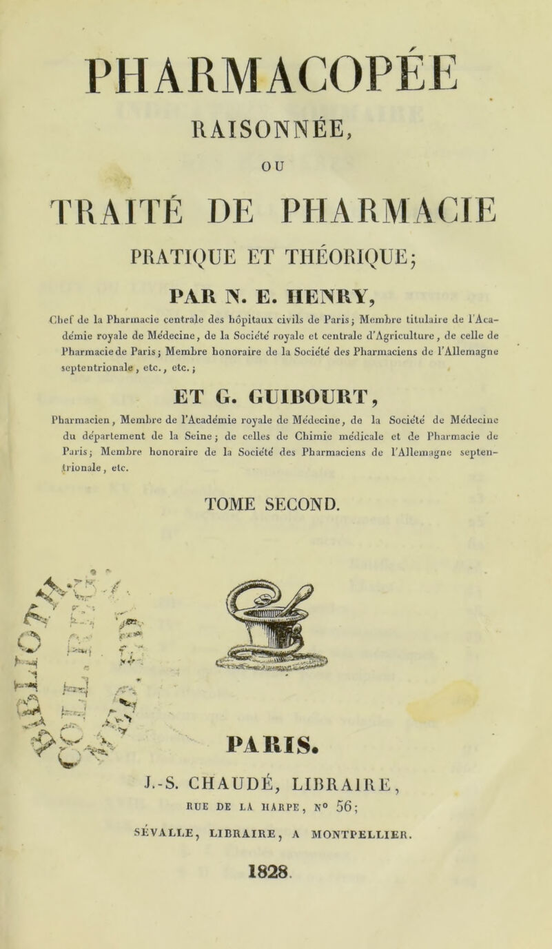 RAISONNÉE, ou TRAITÉ DE PHARMACIE PRATIQUE ET THÉORIQUE; PAR N. E. HENRY, Clief de la Pharmacie centrale des hôpitaux civils de Paris; Membre titulaire de l'Aca- demie royale de Me'decine, de la Socic'te’ royale et centrale d’Agriculture, de celle de Pharmacie de Paris; Membre honoraire de la Socie'te' des Pharmaciens de l’Allemagne septentrionale, etc., etc.; ET G. GUIBOURT, Pharmacien, Membre de l’Acade'mie royale de Me’decine, de la Socie’te de Me'decine du de'partement de la Seine ; de celles de Chimie me'dicale et de Pharmacie de Paris; Membre honoraire de la Société' des Pharmaciens de l’Allemagne septen- trionale , etc. TOME SECOND. « J.-S. CHAUDÉ, LIBRAIRE, UUE DE LA HARPE, N° 56; SEVALLE, LIBRAIRE, A MONTPELLIER. 1828