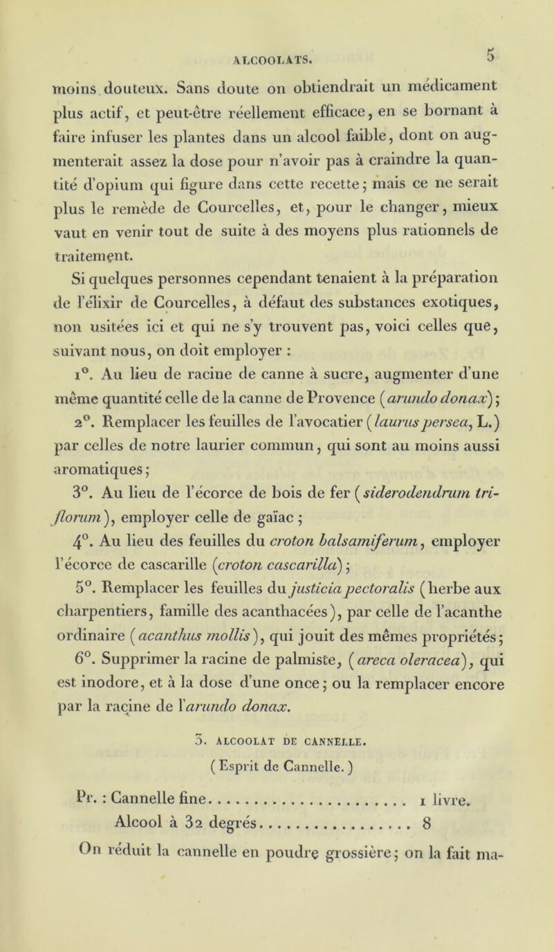 moins douteux. Sans doute ou obtiendrait un médicament plus actif, et peut-être réellement efficace, en se bornant à faire infuser les plantes dans un alcool faible, dont on aug- menterait assez la dose pour n’avoir pas à craindre la quan- tité d’opium qui figure dans cette recette ; mais ce ne serait plus le remède de Courcelles, et, pour le changer, mieux vaut en venir tout de suite à des moyens plus rationnels de traitement. Si quelques personnes cependant tenaient à la préparation de l’élixir de Courcelles, à défaut des substances exotiques, non usitées ici et qui ne s’y trouvent pas, voici celles que, suivant nous, on doit employer : i°. Au lieu de racine de canne à sucre, augmenter d’une meme quantité celle de la canne de Provence (arundo donax) ; 2°. Remplacer les feuilles de l’avocatier ( /auraspersea, L. ) par celles de notre laurier commun, qui sont au moins aussi aromatiques ; 3°. Au lieu de l’écorce de bois de fer ( siderodendrum tri- Jlorum ), employer celle de gaïac ; 4°. Au lieu des feuilles du croton balsamiferum, employer l’écorce de cascarille (croton cascarilla) ; 5°. Remplacer les feuilles du justiciapectoralis (herbe aux charpentiers, famille des acanthacées), par celle de l’acanthe ordinaire (acanthus mollis), qui jouit des mêmes propriétés; 6°. Supprimer la racine de palmiste, ( areca oleracea), qui est inodore, et à la dose d’une once; ou la remplacer encore par la racine de l'arundo donax. 5. ALCOOLAT DE CANNELLE. ( Esprit de Cannelle. ) Pr. : Cannelle fine i livre. Alcool à 32 degrés 8 On réduit la cannelle en poudre grossière; on la fait ma-