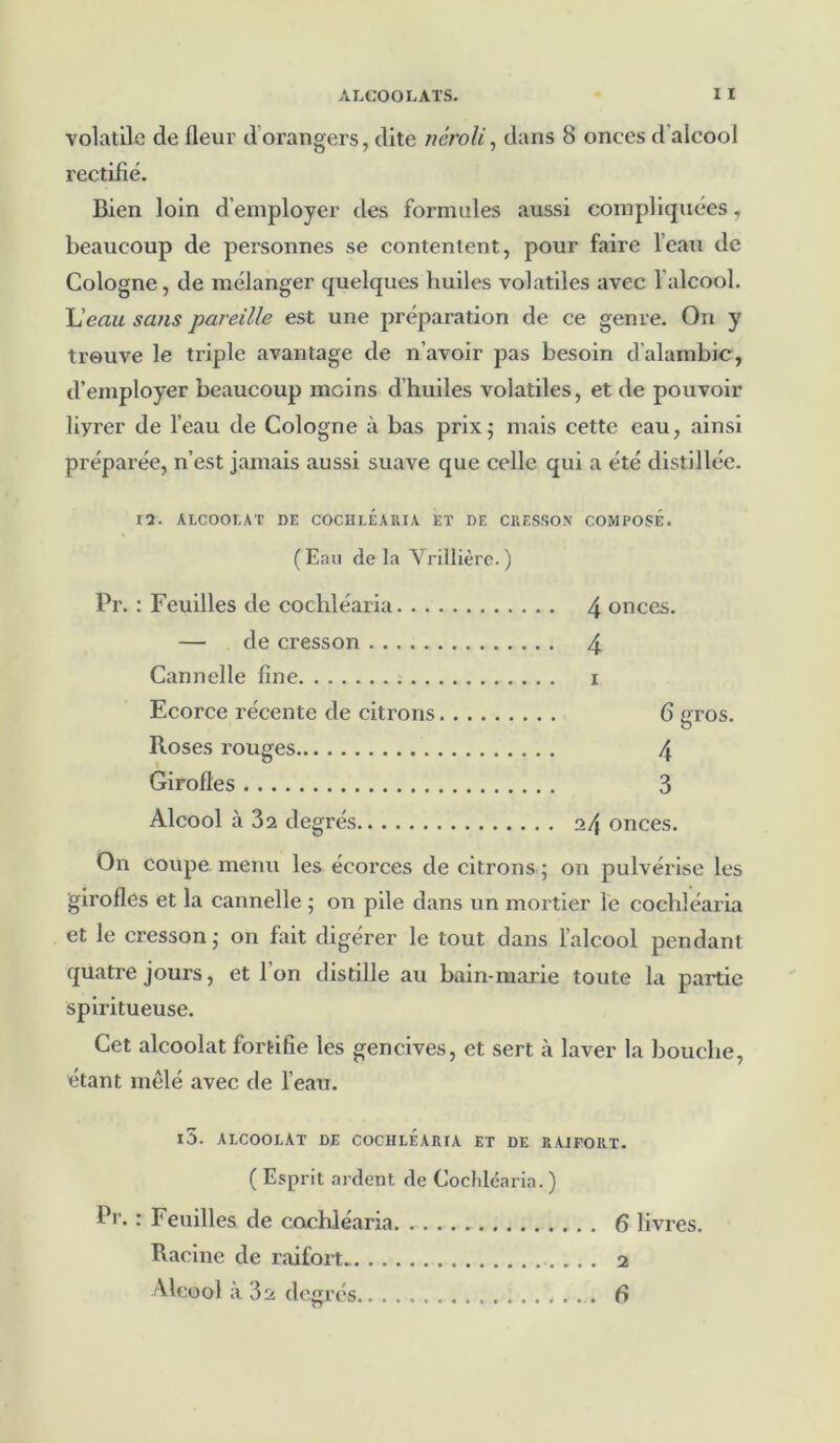 volatile de fleur d'orangers, dite néroli, dans 8 onces d’alcool rectifié. Bien loin d’employer des formules aussi compliquées, beaucoup de personnes se contentent, pour faire l’eau de Cologne, de mélanger quelques huiles volatiles avec l'alcool. L'eau sans pareille est une préparation de ce genre. On y trouve le triple avantage de n’avoir pas besoin d'alambic, d’employer beaucoup moins d’huiles volatiles, et de pouvoir liyrer de l’eau de Cologne à bas prix; mais cette eau, ainsi préparée, n’est jamais aussi suave que celle qui a été distillée. 12. ALCOOLAT DE COCHLEARIÀ ET DF. CRESSON COMPOSÉ. (Eau delà Vrillière.) Pr. : Feuilles de cochléaria. .. — de cresson Cannelle fine Ecorce récente de citrons Roses rouges Girofles Alcool à 32 degrés 4 onces. 4 x 6 gros. 4 3 24 onces. On coupe menu les écorces de citrons ; on pulvéx'ise les girofles et la cannelle • on pile dans un mortier le cochléaria et le cresson ; 011 fait digérer le tout dans l’alcool pendant quatre jours, et 1 on distille au bain-marie toute la partie spiritueuse. Cet alcoolat fortifie les gencives, et sert à laver la bouche, étant mêlé avec de l’eau. l5. ALCOOLAT DE COCHLEARIA ET DE RAIFORT. ( Esprit ardent de Cochléaria. ) Pr. : Feuilles de cochléaria 6 livres. Racine de raifort 2 Alcool à 32 degrés f»