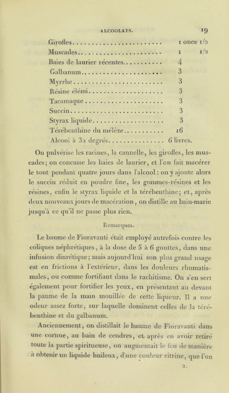 Girofles i once i/a Muscades.... i 1 /2 Baies de laurier récentes 4 Galbanum 3 Myrrhe 3 Résine élémi 3 Tacamaque 3 Succin 3 Styrax liquide 3 Térébenthine du mélèze i6 Alcool à 3a degrés 6 livres. D On pulvérise les racines, la cannelle, les girofles, les mus- cades; on concasse les baies de laurier, et l’on fait macérer le tout pendant quatre jours dans l’alcool : on y ajoute alors le succin réduit en poudre fine, les gommes-résines et les résines, enfin le styrax liquide et la térébenthine; et, après deux nouveaux jours de macération, on distille au bain-marie jusqu’à ce qu’il ne passe plus rien. Remarques. Le baume de Fioravanti était employé autrefois contre les coliques néphrétiques, à la dose de 5 à 6 gouttes, dans une infusion diurétique; mais aujourd’hui son plus grand usage est en frictions à l’extérieur, dans les douleurs rhumatis- males, ou comme fortifiant dans le rachitisme. On s’en sert également pour fortifier les yeux, en présentant au devant la paume de la main mouillée de cette liqueur. Il a une odeur assez forte, sur laquelle dominent celles de la téré- benthine et du galbanum. Anciennement, on distillait le baume de Fioravanti dans une cornue, au bain de cendres, et après en avoir retiré toute la partie spiritueuse, on augmentait le feu de manière a obtenir un liquide huileux, d une couleur citrine, que l’on