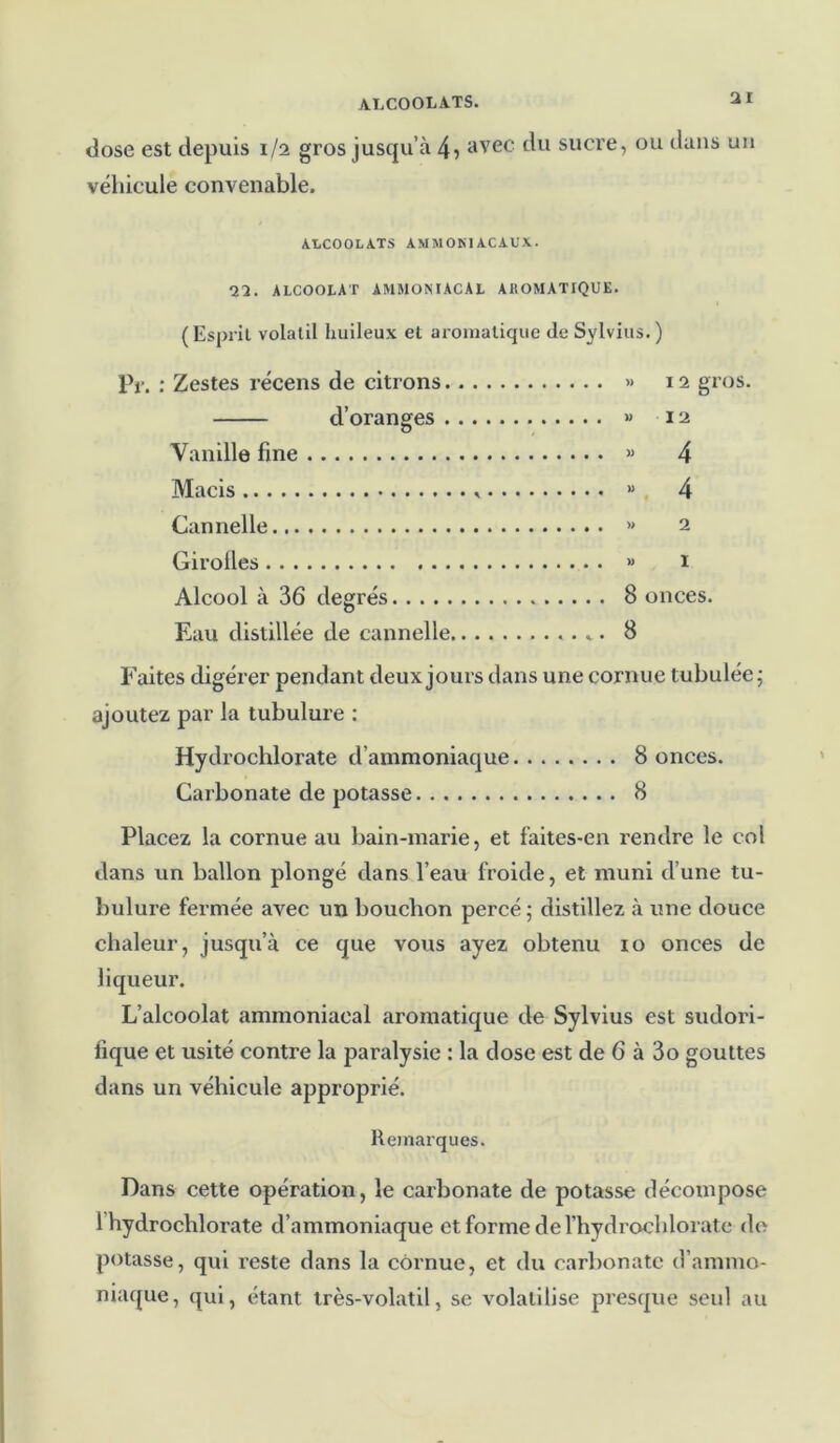 dose est depuis 1/2 gros jusqu’à 4» avec du sucre, ou dans un véhicule convenable. ALCOOLATS AMM OKI AC AUX. m. ALCOOLAT AMMONIACAL AJiOMATlQUE. (Esprit volatil huileux et aromatique de Sylvius.) Pr. : Zestes récens de citrons » 12 gros. d’oranges « 12 Vanille fine « 4 Macis « 4 Cannelle » 2 Girolles » 1 Alcool à 36 degrés 8 onces. Eau distillée de cannelle ....*. 8 Faites digérer pendant deux jours dans une cornue tubulée ; ajoutez par la tubulure : Hydrochlorate d’ammoniaque 8 onces. Carbonate de potasse 8 Placez la cornue au bain-marie, et faites-en rendre le col dans un ballon plongé dans l’eau froide, et muni d’une tu- bulure fermée avec un bouchon percé; distillez à une douce chaleur, jusqu’à ce que vous ayez obtenu 10 onces de liqueur. L’alcoolat ammoniacal aromatique de Sylvius est sudori- fique et usité contre la paralysie : la dose est de 6 à 3o gouttes dans un véhicule approprié. Remarques. Dans cette opération, le carbonate de potasse décompose 1 hydrochlorate d’ammoniaque etformederhydrochlorate de potasse, qui reste dans la cornue, et du carbonate d’ammo- niaque, qui, étant très-volatil, se volatilise presque seul au