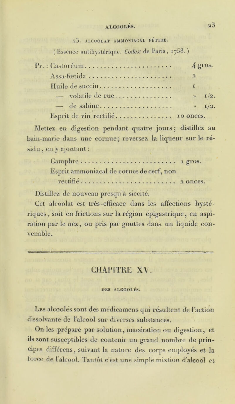 •à 5 VJ. AI.COOLAT AMMONIACAL FETIDE. ( Ksscnce antihvstérique. Codex tle Paris, ij5S.) Pr. : Castoréum 4 gros. Assa-fœtida ^ Huile de succin i — volatile de rue » 1/2. — de sabine » 1/2. V Esprit de vin rectifié 10 onces. Mettez en digestion pendant quatre jours; distillez au bain-marie dans une cornue; reversez la liqueur sur le ré- sidu , en y ajoutant : Camphre 1 gros. Esprit ammoniacal de cornes de cerf, non rectifié 2 onces. Distillez de nouveau presqn’à siccité. Cet alcoolat est très-efficace dans les affections hysté- riques, soit en frictions sur la région épigastrique, en aspi- ration par le nez, ou pris par gouttes dans un liquide con- venable. CHAPITRE XV. UES ALCOOEÉS. Les alcoolés sont des medicamens qui résultent de l’action dissolvante de l’alcool sur diverses substances. On les prépare par solution, macération ou digestion, et ils sont susceptibles de contenir un grand nombre de prin- cipes différens, suivant la nature des corps employés et la force de l'alcool. Tantôt c'est une simple mixtion d'alcool et