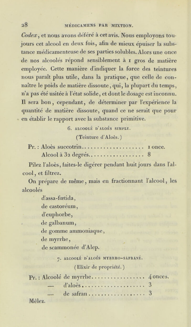 Codex, et nous avons déféré à cet avis. Nous employons tou- jours cet alcool en deux fois, afin de mieux épuiser la subs- tance médicamenteuse de ses parties solubles. Alors une once de nos alcoolés répond sensiblement à 1 gros de matière employée. Cette manière d’indiquer la force des teintures nous paraît plus utile, dans la pratique, que celle de con- naître le poids de matière dissoute, qui, la plupart du temps, n’a pas été usitée à l’état solide, et dont le dosage est inconnu. Il sera bon , cependant, de déterminer par l’expérience la quantité de matière dissoute, quand ce ne serait que pour en établir le rapport avec la substance primitive. 6. alcoolé d’aloès simple. (Teinture d’Aloès.) Pr. : Aloès succotrin 1 once. Alcool à 32 degrés 8 Pilez l’aloès, faites-le digérer pendant huit jours dans l’al- cool , et filtrez. On prépare de même, mais en fractionnant l'alcool, les alcoolés d’assa-fœtida, de castoréum, d’euphorbe, de galbanum, de gomme ammoniaque, de myrrhe, de scammonée d’Alep. 7. ALCOOLÉ d'aLOÈS MYRRHO-SAFRANE. (Elixir de propriété. ) Pr. : Alcoolé de myrrhe 4onces* — d’aloès 3 — de safran 3 Mêlez.