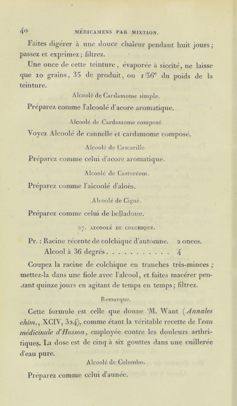 Faites digérer à une douce chaleur pendant huit jours; passez et exprimez; filtrez. Une once de cette teinture, évaporée à siccité, ne laisse que io grains, 35 de produit, ou j/56e du poids de la. teinture. Alcoolé de Cardamome simple. Préparez comme l’alcoolé d’acore aromatique. Alcoolé de Cardamome composé A oyez Alcoolé de cannelle et cardamome composé. Alcoolé de Cascarille. Préparez comme celui d’acore aromatique. Alcoolé de Castoréum. Préparez comme l’alcoolé d’aloès. Alcoolé de Ciguë. Préparez comme celui de belladone. 27. ALCOOLE DE COLCHIQUE. Pr. : Racine récente de colchique d’automne. 2 onces. Alcool à 36 degrés 4 Coupez la racine de colchique en tranches très-minces ; mettez-la dans une fiole avec l’alcool, et faites macérer pen- dant quinze jours en agitant de temps en temps; filtrez. Remarque. Cette formule est celle que donne ’M. Want ( Annales chim., XCIV, 32.4), comme étant la véritable recette de l'eau médicinale d'Husson, employée contre les douleurs arthri- tiques. La dose est de cinq à six gouttes dans une cuillerée d’eau pure. Alcoolé de Colombo.