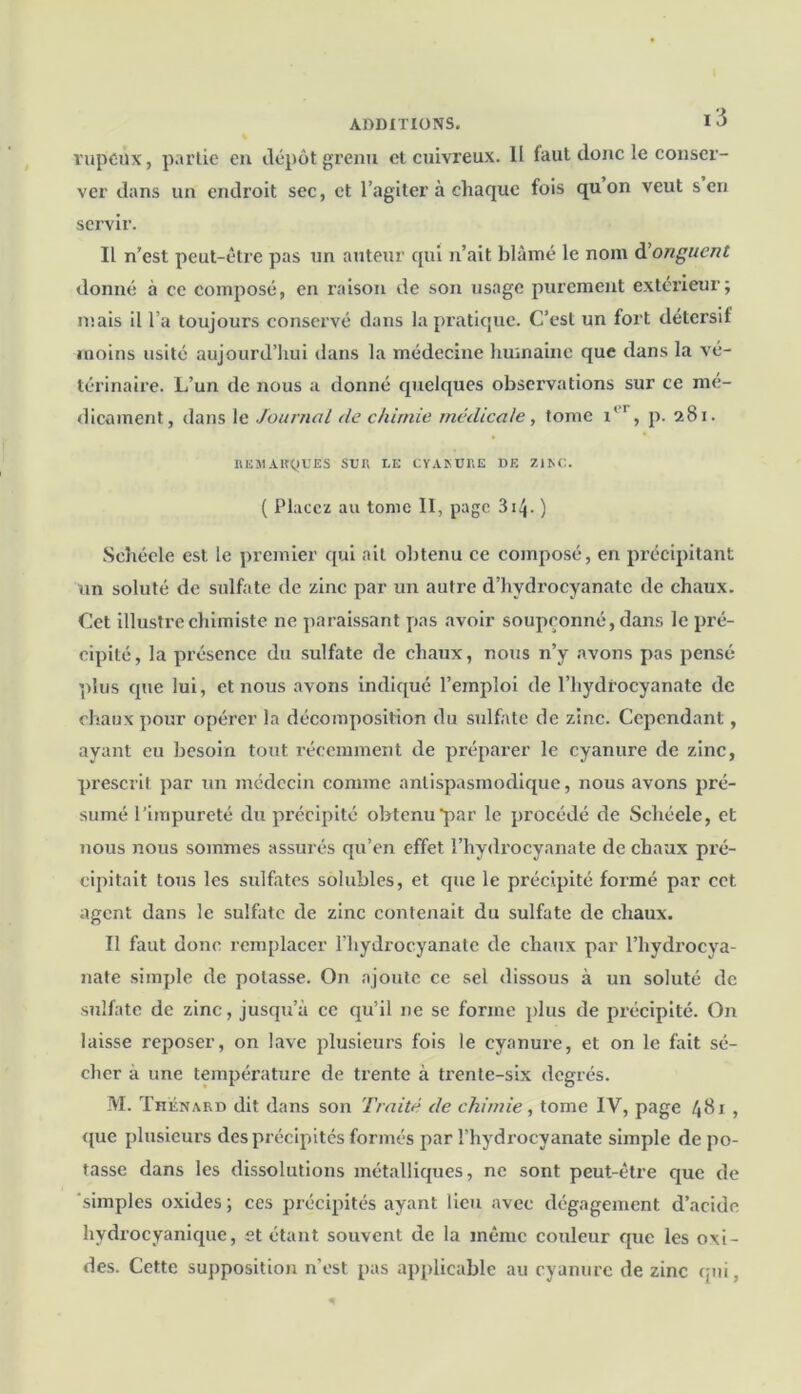 rupcùx, partie en dépôt grenu et cuivreux. 11 faut donc le conser- ver dans un endroit sec, et l’agiter à chaque fois quon veut s en servir. Il n’est peut-être pas un auteur qui n’ait blâmé le nom d'onguent donné à cc compose, en raison de son usage purement extérieur; mais il l’a toujours conservé dans la pratique. C’est un fort détersif moins usité aujourd’hui dans la médecine humaine que dans la vé- térinaire. L’un de nous a donné quelques observations sur ce mé- dicament, dans le Journal de chimie médicale, tome i*1 , p. 281. REMARQUES SUR LE CYAKURE DE ZIAC. ( Placez au tome II, page 314- ) Schéele est le premier qui ait obtenu ce composé, en précipitant un soluté de sulfate de zinc par un autre d’hydrocyanatc de chaux. Cet illustre chimiste ne paraissant pas avoir soupçonné, dans le pré- cipité, la présence du sulfate de chaux, nous n’y avons pas pensé plus que lui, et nous avons indiqué l’emploi de l’hydrocyanate de chaux pour opérer la décomposition du sulfate de zinc. Cependant, ayant eu besoin tout récemment de préparer le cyanure de zinc, prescrit par un médecin comme antispasmodique, nous avons pré- sumé l’impureté du précipité obtenu par le procédé de Schéele, et nous nous sommes assurés qu’en effet l’hydrocyanate de chaux pré- cipitait tous les sulfites solubles, et que le précipité formé par cet agent dans le sulfate de zinc contenait du sulfate de chaux. Il faut donc remplacer l’hydrocyanate de chaux par l’hydrocya- nate simple de potasse. On ajoute ce sel dissous à un soluté de sulfate de zinc, jusqu’à cc qu’il ne se forme plus de précipité. On laisse reposer, on lave plusieurs fois le cyanure, et on le fait sé- cher à une température de trente à trente-six degrés. M. Thénard dit dans son Traité de chimie, tome IV, page 481 , que plusieurs des précipités formés par l’hydrocyanate simple de po- tasse dans les dissolutions métalliques, ne sont peut-être que de simples oxides; ces précipités ayant lieu avec dégagement d’acide hydrocyanique, et étant souvent de la même couleur que les oxi- des. Cette supposition n’est pas applicable au cyanure de zinc qui,